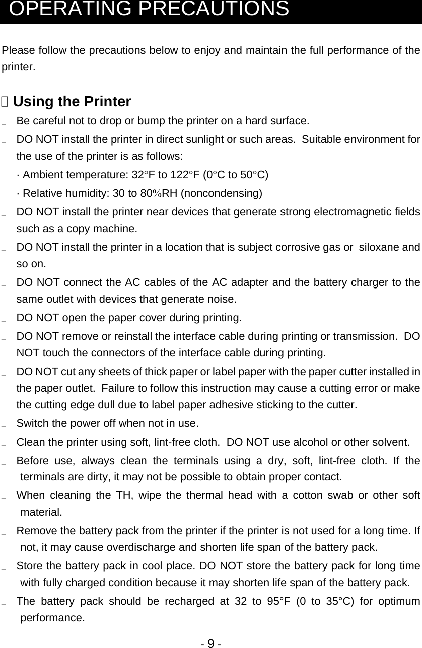  - 9 -   OPERATING PRECAUTIONS Please follow the precautions below to enjoy and maintain the full performance of the printer.   Using the Printer u  Be careful not to drop or bump the printer on a hard surface. u  DO NOT install the printer in direct sunlight or such areas.  Suitable environment for the use of the printer is as follows: · Ambient temperature: 32°F to 122°F (0°C to 50°C) · Relative humidity: 30 to 80%RH (noncondensing) u  DO NOT install the printer near devices that generate strong electromagnetic fields such as a copy machine. u  DO NOT install the printer in a location that is subject corrosive gas or  siloxane and so on. u  DO NOT connect the AC cables of the AC adapter and the battery charger to the same outlet with devices that generate noise. u  DO NOT open the paper cover during printing. u  DO NOT remove or reinstall the interface cable during printing or transmission.  DO NOT touch the connectors of the interface cable during printing. u  DO NOT cut any sheets of thick paper or label paper with the paper cutter installed in the paper outlet.  Failure to follow this instruction may cause a cutting error or make the cutting edge dull due to label paper adhesive sticking to the cutter. u  Switch the power off when not in use.   u   Clean the printer using soft, lint-free cloth.  DO NOT use alcohol or other solvent. u  Before use, always clean the terminals using a dry, soft, lint-free cloth. If the terminals are dirty, it may not be possible to obtain proper contact. u  When cleaning the TH, wipe the thermal head with a cotton swab or other soft material. u  Remove the battery pack from the printer if the printer is not used for a long time. If not, it may cause overdischarge and shorten life span of the battery pack. u  Store the battery pack in cool place. DO NOT store the battery pack for long time with fully charged condition because it may shorten life span of the battery pack.  u  The battery pack should be recharged at 32 to 95°F (0 to 35°C) for optimum performance. 