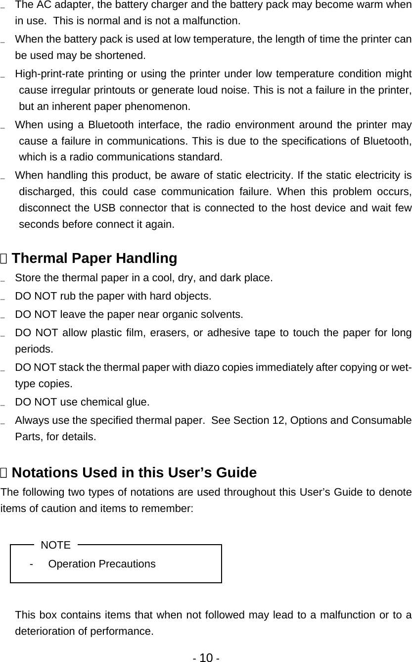 - 10 - u  The AC adapter, the battery charger and the battery pack may become warm when in use.  This is normal and is not a malfunction. u  When the battery pack is used at low temperature, the length of time the printer can be used may be shortened. u  High-print-rate printing or using the printer under low temperature condition might cause irregular printouts or generate loud noise. This is not a failure in the printer, but an inherent paper phenomenon. u  When using a Bluetooth interface, the radio environment around the printer may cause a failure in communications. This is due to the specifications of Bluetooth, which is a radio communications standard. u  When handling this product, be aware of static electricity. If the static electricity is discharged, this could case communication failure. When this problem occurs, disconnect the USB connector that is connected to the host device and wait few seconds before connect it again.   Thermal Paper Handling u  Store the thermal paper in a cool, dry, and dark place. u  DO NOT rub the paper with hard objects. u  DO NOT leave the paper near organic solvents. u  DO NOT allow plastic film, erasers, or adhesive tape to touch the paper for long periods. u  DO NOT stack the thermal paper with diazo copies immediately after copying or wet- type copies. u  DO NOT use chemical glue. u  Always use the specified thermal paper.  See Section 12, Options and Consumable Parts, for details.   Notations Used in this User’s Guide The following two types of notations are used throughout this User’s Guide to denote items of caution and items to remember:  NOTE - Operation Precautions     This box contains items that when not followed may lead to a malfunction or to a deterioration of performance. 