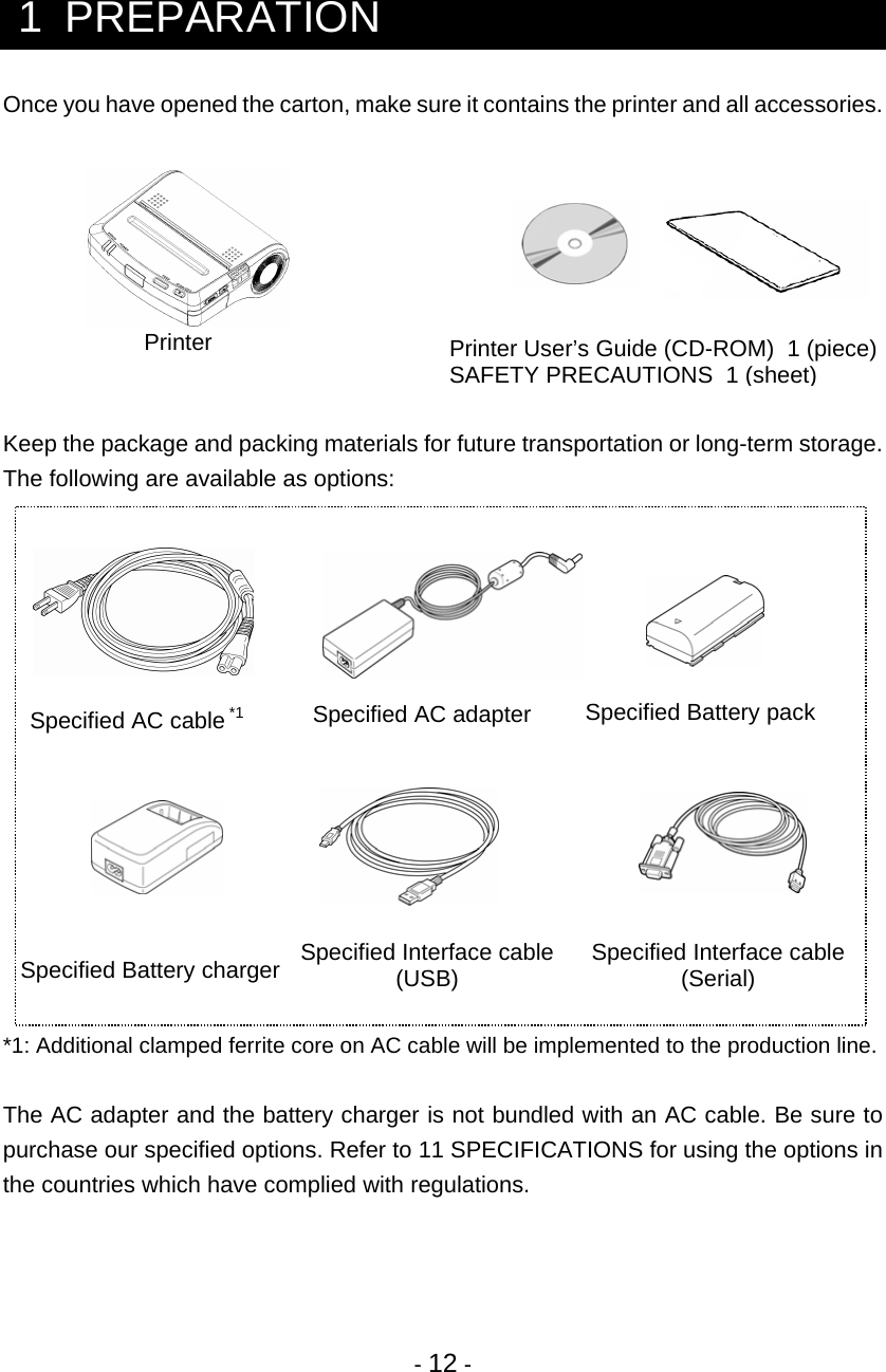 - 12 -   1  PREPARATION Once you have opened the carton, make sure it contains the printer and all accessories.          Keep the package and packing materials for future transportation or long-term storage. The following are available as options:                    *1: Additional clamped ferrite core on AC cable will be implemented to the production line.  The AC adapter and the battery charger is not bundled with an AC cable. Be sure to purchase our specified options. Refer to 11 SPECIFICATIONS for using the options in the countries which have complied with regulations.    Printer Printer User’s Guide (CD-ROM)  1 (piece) SAFETY PRECAUTIONS  1 (sheet) Specified Battery pack Specified AC adapter Specified AC cable 1*  Specified Battery charger  Specified Interface cable(USB)  Specified Interface cable (Serial) 