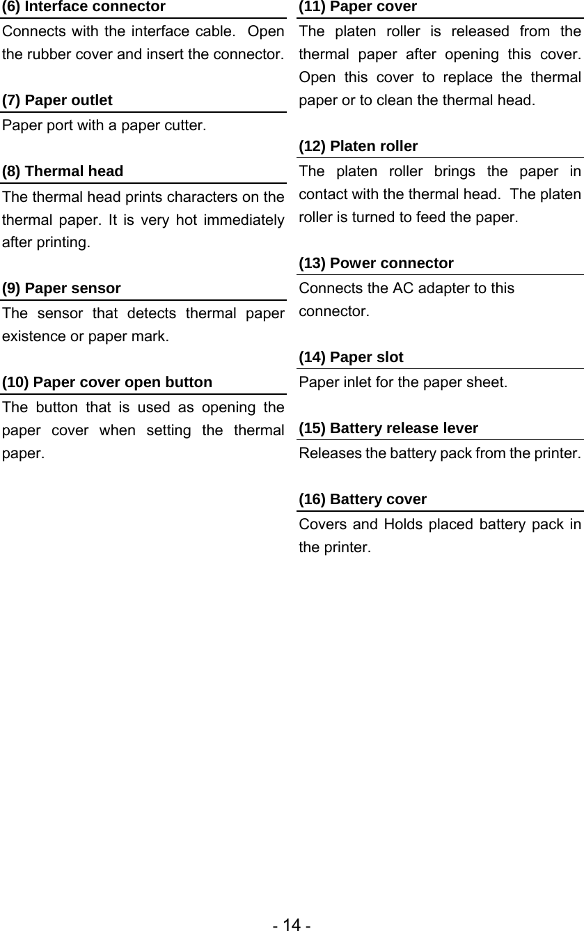 - 14 - (6) Interface connector Connects with the interface cable.  Open the rubber cover and insert the connector.  (7) Paper outlet Paper port with a paper cutter.  (8) Thermal head The thermal head prints characters on the thermal paper. It is very hot immediately after printing.  (9) Paper sensor The sensor that detects thermal paper existence or paper mark.  (10) Paper cover open button The button that is used as opening the paper cover when setting the thermal paper.  (11) Paper cover The platen roller is released from the thermal paper after opening this cover.  Open this cover to replace the thermal paper or to clean the thermal head.  (12) Platen roller The platen roller brings the paper in contact with the thermal head.  The platen roller is turned to feed the paper.  (13) Power connector Connects the AC adapter to this connector.  (14) Paper slot Paper inlet for the paper sheet.  (15) Battery release lever Releases the battery pack from the printer.  (16) Battery cover Covers and Holds placed battery pack in the printer.  