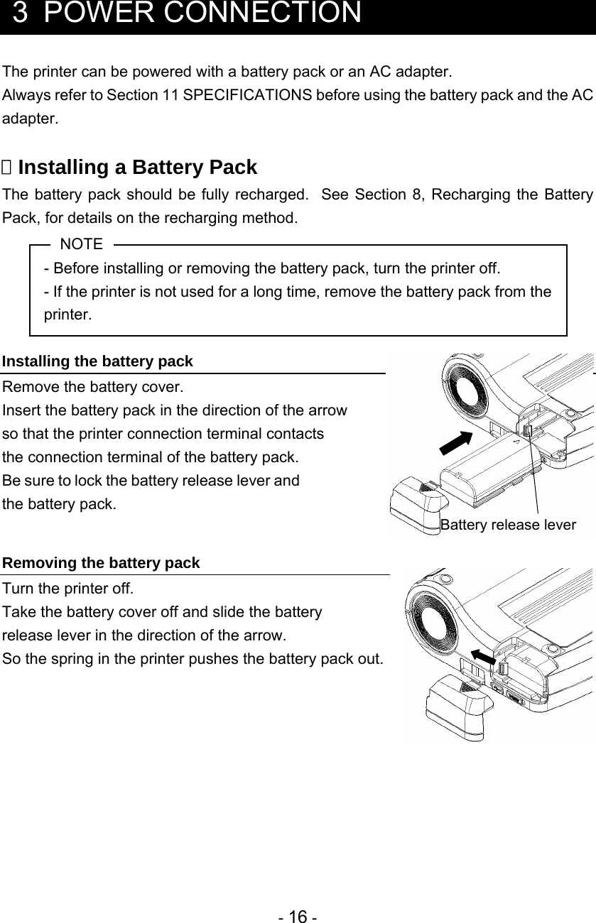 - 16 -   3  POWER CONNECTION The printer can be powered with a battery pack or an AC adapter. Always refer to Section 11 SPECIFICATIONS before using the battery pack and the AC adapter.   Installing a Battery Pack The battery pack should be fully recharged.  See Section 8, Recharging the Battery Pack, for details on the recharging method. NOTE - Before installing or removing the battery pack, turn the printer off. - If the printer is not used for a long time, remove the battery pack from the printer.  Installing the battery pack Remove the battery cover. Insert the battery pack in the direction of the arrow  so that the printer connection terminal contacts  the connection terminal of the battery pack. Be sure to lock the battery release lever and the battery pack.   Removing the battery pack Turn the printer off. Take the battery cover off and slide the battery  release lever in the direction of the arrow.   So the spring in the printer pushes the battery pack out.    Battery release lever 