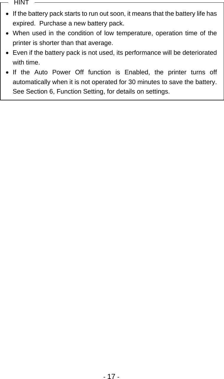  - 17 -  HINT •  If the battery pack starts to run out soon, it means that the battery life has expired.  Purchase a new battery pack. •  When used in the condition of low temperature, operation time of the printer is shorter than that average. •  Even if the battery pack is not used, its performance will be deteriorated with time. • If the Auto Power Off function is Enabled, the printer turns off automatically when it is not operated for 30 minutes to save the battery.  See Section 6, Function Setting, for details on settings. 