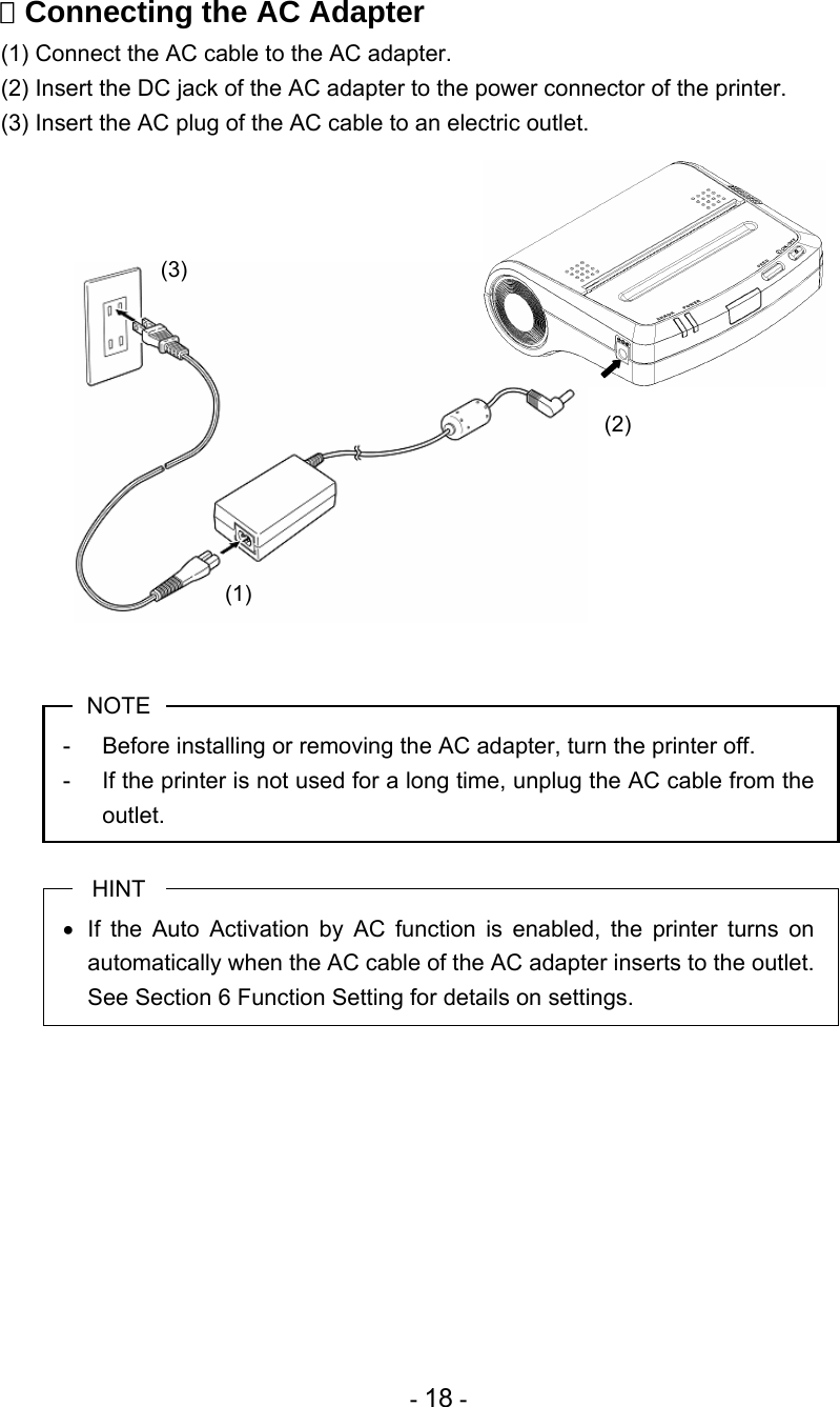 - 18 -  Connecting the AC Adapter (1) Connect the AC cable to the AC adapter. (2) Insert the DC jack of the AC adapter to the power connector of the printer. (3) Insert the AC plug of the AC cable to an electric outlet.                 NOTE -  Before installing or removing the AC adapter, turn the printer off. -  If the printer is not used for a long time, unplug the AC cable from the outlet.  HINT •  If the Auto Activation by AC function is enabled, the printer turns on automatically when the AC cable of the AC adapter inserts to the outlet.  See Section 6 Function Setting for details on settings.           (1) (2) (3) 