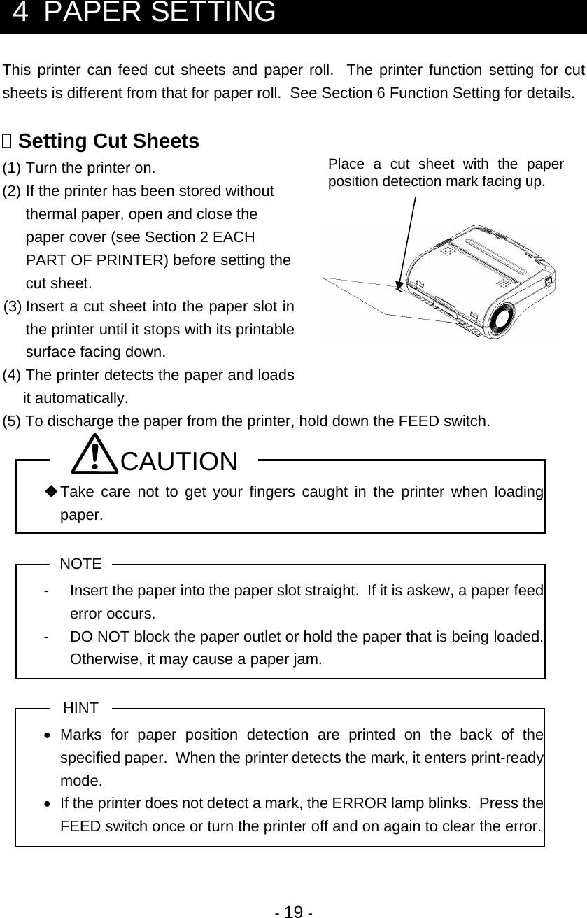  - 19 -  4  PAPER SETTING This printer can feed cut sheets and paper roll.  The printer function setting for cut sheets is different from that for paper roll.  See Section 6 Function Setting for details.   Setting Cut Sheets (1)  Turn the printer on. (2)  If the printer has been stored without thermal paper, open and close the paper cover (see Section 2 EACH PART OF PRINTER) before setting the cut sheet.  (3) Insert a cut sheet into the paper slot in the printer until it stops with its printable surface facing down. (4) The printer detects the paper and loads it automatically. (5) To discharge the paper from the printer, hold down the FEED switch. CAUTION  Take care not to get your fingers caught in the printer when loading paper.  NOTE -  Insert the paper into the paper slot straight.  If it is askew, a paper feed error occurs. -  DO NOT block the paper outlet or hold the paper that is being loaded.  Otherwise, it may cause a paper jam.  HINT • Marks for paper position detection are printed on the back of the specified paper.  When the printer detects the mark, it enters print-ready mode. •  If the printer does not detect a mark, the ERROR lamp blinks.  Press the FEED switch once or turn the printer off and on again to clear the error.  Place a cut sheet with the paper position detection mark facing up. 