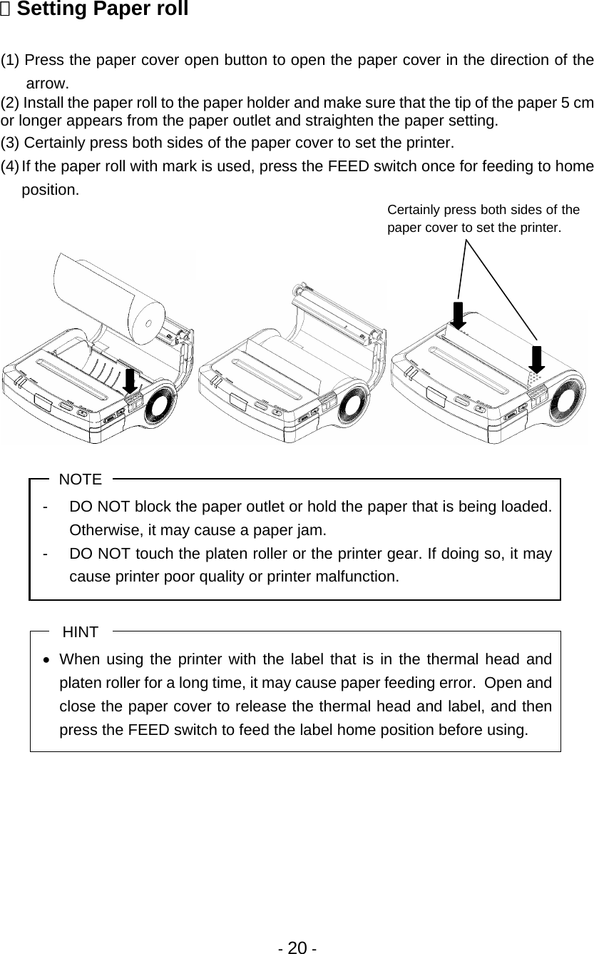 - 20 -  Setting Paper roll  (1) Press the paper cover open button to open the paper cover in the direction of the arrow. (2) Install the paper roll to the paper holder and make sure that the tip of the paper 5 cm or longer appears from the paper outlet and straighten the paper setting. (3) Certainly press both sides of the paper cover to set the printer. (4) If the paper roll with mark is used, press the FEED switch once for feeding to home position.   NOTE -  DO NOT block the paper outlet or hold the paper that is being loaded.  Otherwise, it may cause a paper jam. -  DO NOT touch the platen roller or the printer gear. If doing so, it may cause printer poor quality or printer malfunction.  HINT •  When using the printer with the label that is in the thermal head and platen roller for a long time, it may cause paper feeding error.  Open and close the paper cover to release the thermal head and label, and then press the FEED switch to feed the label home position before using.     Certainly press both sides of the paper cover to set the printer. 