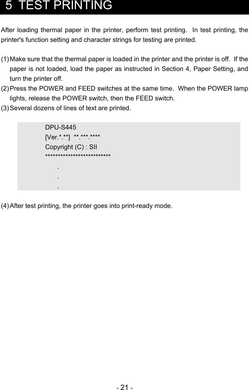  - 21 -  5  TEST PRINTING After loading thermal paper in the printer, perform test printing.  In test printing, the printer&apos;s function setting and character strings for testing are printed.  (1) Make sure that the thermal paper is loaded in the printer and the printer is off.  If the paper is not loaded, load the paper as instructed in Section 4, Paper Setting, and turn the printer off. (2) Press the POWER and FEED switches at the same time.  When the POWER lamp lights, release the POWER switch, then the FEED switch. (3) Several dozens of lines of text are printed.    DPU-S445      [Ver.*.**]  **.***.****     Copyright (C) : SII   **************************    .    .    .  (4) After test printing, the printer goes into print-ready mode.  