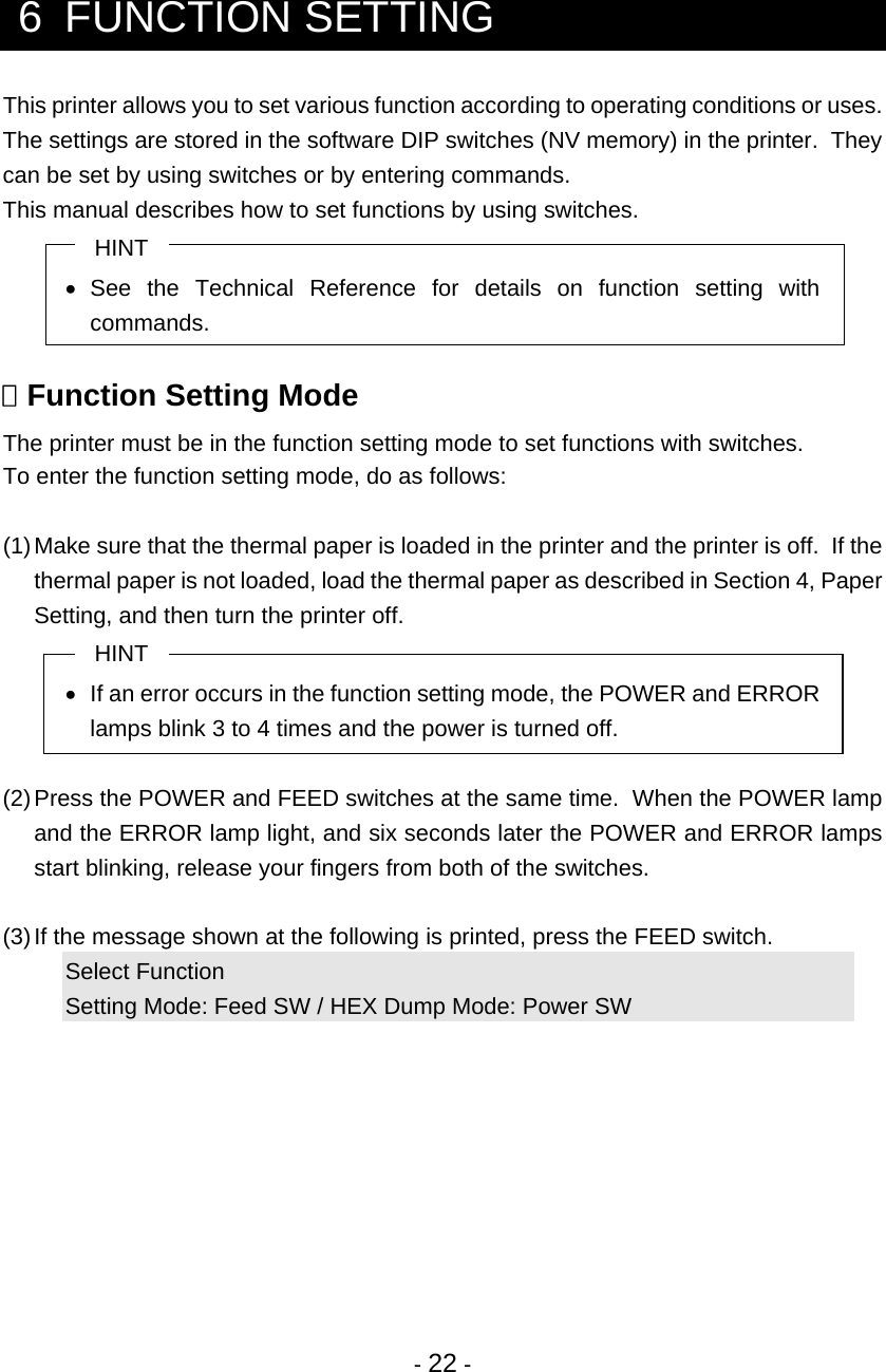 - 22 -   6  FUNCTION SETTING This printer allows you to set various function according to operating conditions or uses. The settings are stored in the software DIP switches (NV memory) in the printer.  They can be set by using switches or by entering commands. This manual describes how to set functions by using switches. HINT • See the Technical Reference for details on function setting with commands.   Function Setting Mode The printer must be in the function setting mode to set functions with switches. To enter the function setting mode, do as follows:  (1) Make sure that the thermal paper is loaded in the printer and the printer is off.  If the thermal paper is not loaded, load the thermal paper as described in Section 4, Paper Setting, and then turn the printer off. HINT •  If an error occurs in the function setting mode, the POWER and ERROR lamps blink 3 to 4 times and the power is turned off.  (2) Press the POWER and FEED switches at the same time.  When the POWER lamp and the ERROR lamp light, and six seconds later the POWER and ERROR lamps start blinking, release your fingers from both of the switches.  (3) If the message shown at the following is printed, press the FEED switch. Select Function Setting Mode: Feed SW / HEX Dump Mode: Power SW 