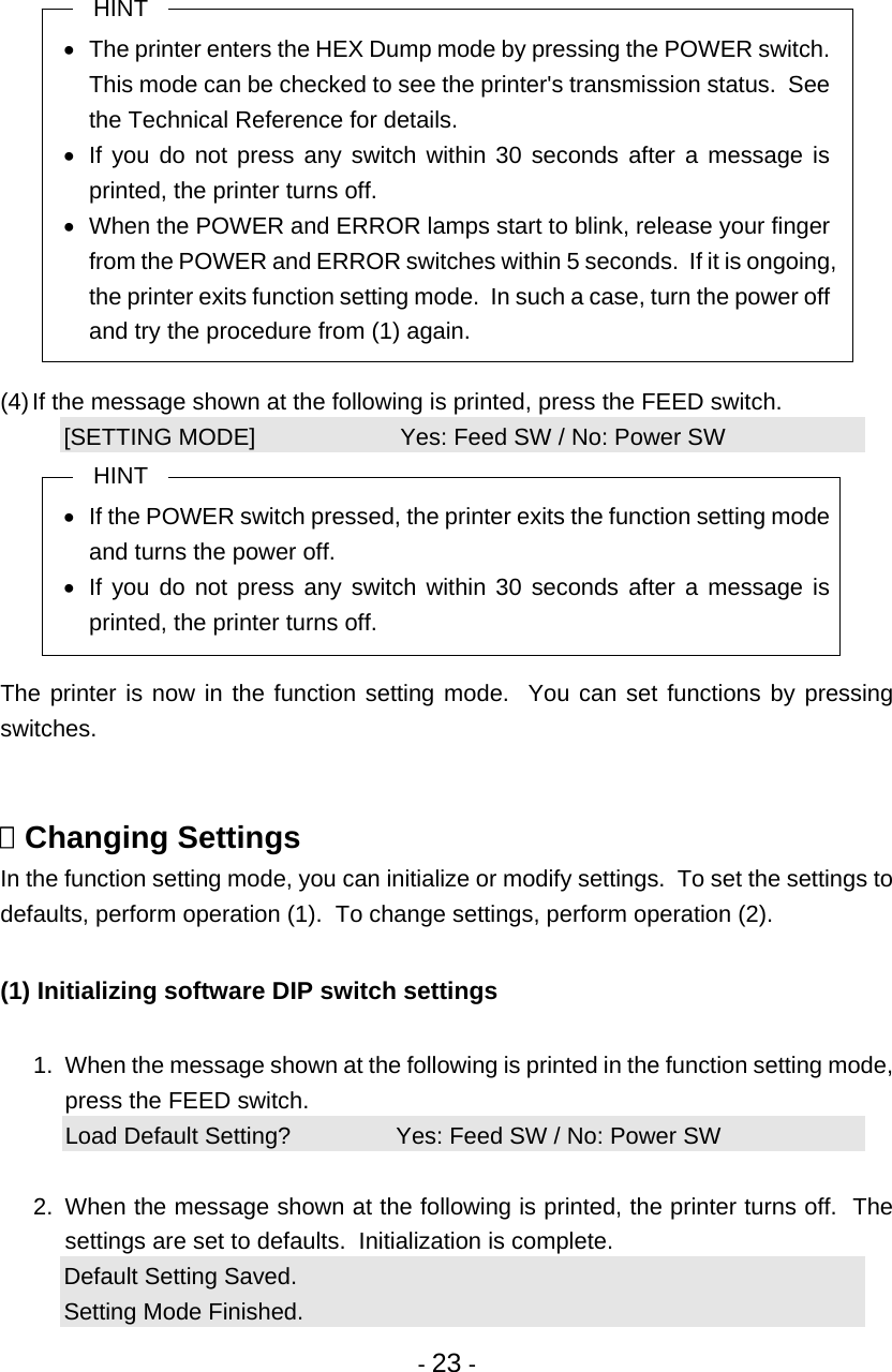  - 23 -  HINT •  The printer enters the HEX Dump mode by pressing the POWER switch. This mode can be checked to see the printer&apos;s transmission status.  See the Technical Reference for details. •  If you do not press any switch within 30 seconds after a message is printed, the printer turns off. •  When the POWER and ERROR lamps start to blink, release your finger from the POWER and ERROR switches within 5 seconds.  If it is ongoing, the printer exits function setting mode.  In such a case, turn the power off and try the procedure from (1) again.  (4) If the message shown at the following is printed, press the FEED switch. [SETTING MODE]                      Yes: Feed SW / No: Power SW HINT •  If the POWER switch pressed, the printer exits the function setting mode and turns the power off. •  If you do not press any switch within 30 seconds after a message is printed, the printer turns off.  The printer is now in the function setting mode.  You can set functions by pressing switches.    Changing Settings In the function setting mode, you can initialize or modify settings.  To set the settings to defaults, perform operation (1).  To change settings, perform operation (2).  (1) Initializing software DIP switch settings  1.  When the message shown at the following is printed in the function setting mode, press the FEED switch. Load Default Setting?                Yes: Feed SW / No: Power SW  2.  When the message shown at the following is printed, the printer turns off.  The settings are set to defaults.  Initialization is complete. Default Setting Saved. Setting Mode Finished. 