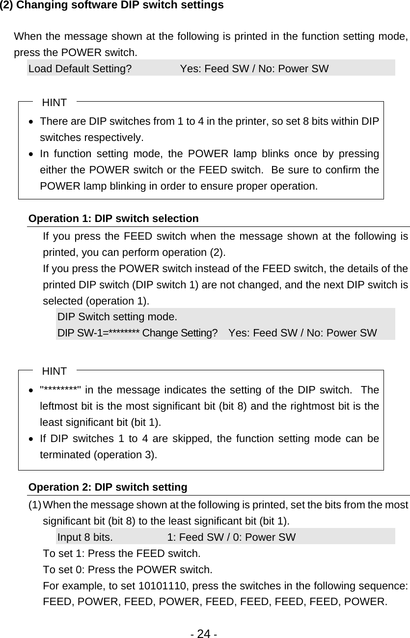 - 24 -  (2) Changing software DIP switch settings    When the message shown at the following is printed in the function setting mode, press the POWER switch. Load Default Setting?                Yes: Feed SW / No: Power SW  HINT •  There are DIP switches from 1 to 4 in the printer, so set 8 bits within DIP switches respectively. • In function setting mode, the POWER lamp blinks once by pressing either the POWER switch or the FEED switch.  Be sure to confirm the POWER lamp blinking in order to ensure proper operation.  Operation 1: DIP switch selection   If you press the FEED switch when the message shown at the following is printed, you can perform operation (2).   If you press the POWER switch instead of the FEED switch, the details of the printed DIP switch (DIP switch 1) are not changed, and the next DIP switch is selected (operation 1). DIP Switch setting mode. DIP SW-1=******** Change Setting?    Yes: Feed SW / No: Power SW  HINT •  &quot;********&quot; in the message indicates the setting of the DIP switch.  The leftmost bit is the most significant bit (bit 8) and the rightmost bit is the least significant bit (bit 1). •  If DIP switches 1 to 4 are skipped, the function setting mode can be terminated (operation 3).  Operation 2: DIP switch setting (1) When the message shown at the following is printed, set the bits from the most significant bit (bit 8) to the least significant bit (bit 1). Input 8 bits.                  1: Feed SW / 0: Power SW   To set 1: Press the FEED switch.   To set 0: Press the POWER switch.   For example, to set 10101110, press the switches in the following sequence: FEED, POWER, FEED, POWER, FEED, FEED, FEED, FEED, POWER. 