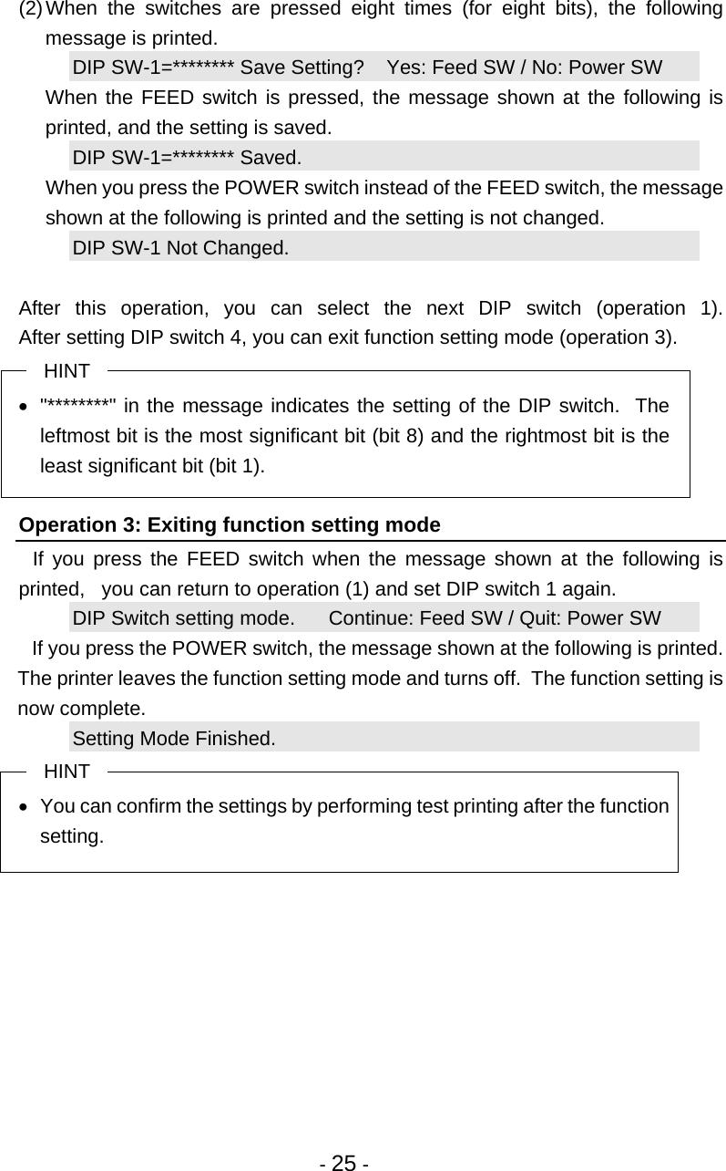  - 25 -  (2) When the switches are pressed eight times (for eight bits), the following message is printed. DIP SW-1=******** Save Setting?    Yes: Feed SW / No: Power SW   When the FEED switch is pressed, the message shown at the following is printed, and the setting is saved. DIP SW-1=******** Saved.   When you press the POWER switch instead of the FEED switch, the message shown at the following is printed and the setting is not changed. DIP SW-1 Not Changed.  After this operation, you can select the next DIP switch (operation 1). After setting DIP switch 4, you can exit function setting mode (operation 3). HINT •  &quot;********&quot; in the message indicates the setting of the DIP switch.  The leftmost bit is the most significant bit (bit 8) and the rightmost bit is the least significant bit (bit 1).  Operation 3: Exiting function setting mode   If you press the FEED switch when the message shown at the following is printed,   you can return to operation (1) and set DIP switch 1 again. DIP Switch setting mode.      Continue: Feed SW / Quit: Power SW   If you press the POWER switch, the message shown at the following is printed.  The printer leaves the function setting mode and turns off.  The function setting is now complete. Setting Mode Finished. HINT •  You can confirm the settings by performing test printing after the function setting.  