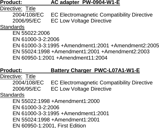 Product:    AC adapter  PW-0904-W1-E Directive: Title 2004/108/EC EC Electromagnetic Compatibility Directive 2006/95/EC  EC Low Voltage Directive Standards EN 55022:2006 EN 61000-3-2:2006 EN 61000-3-3:1995 +Amendment1:2001 +Amendment2:2005 EN 55024:1998 +Amendment1:2001 +Amendment2:2003 EN 60950-1:2001 +Amendment11:2004  Product:    Battery Charger  PWC-L07A1-W1-E Directive: Title 2004/108/EC EC Electromagnetic Compatibility Directive 2006/95/EC  EC Low Voltage Directive Standards EN 55022:1998 +Amendment1:2000 EN 61000-3-2:2006 EN 61000-3-3:1995 +Amendment1:2001 EN 55024:1998 +Amendment1:2001 EN 60950-1:2001, First Edition 