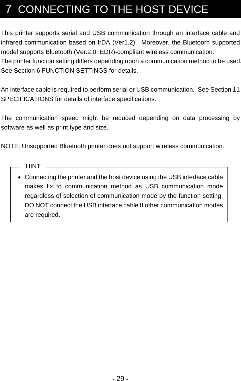  - 29 -  7  CONNECTING TO THE HOST DEVICE This printer supports serial and USB communication through an interface cable and infrared communication based on IrDA (Ver1.2).  Moreover, the Bluetoorh supported model supports Bluetooth (Ver.2.0+EDR)-compliant wireless communication. The printer function setting differs depending upon a communication method to be used.  See Section 6 FUNCTION SETTINGS for details.  An interface cable is required to perform serial or USB communication.  See Section 11 SPECIFICATIONS for details of interface specifications.  The communication speed might be reduced depending on data processing by software as well as print type and size.  NOTE: Unsupported Bluetooth printer does not support wireless communication.  HINT •  Connecting the printer and the host device using the USB interface cable makes fix to communication method as USB communication mode regardless of selection of communication mode by the function setting.  DO NOT connect the USB interface cable If other communication modes are required.  