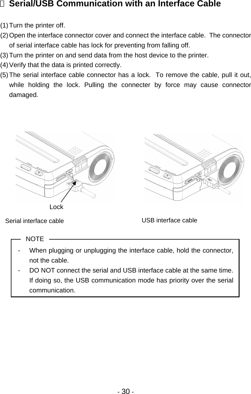 - 30 -   Serial/USB Communication with an Interface Cable  (1) Turn the printer off. (2) Open the interface connector cover and connect the interface cable.  The connector of serial interface cable has lock for preventing from falling off. (3) Turn the printer on and send data from the host device to the printer. (4) Verify that the data is printed correctly. (5) The serial interface cable connector has a lock.  To remove the cable, pull it out, while holding the lock. Pulling the connecter by force may cause connector damaged.                  NOTE -  When plugging or unplugging the interface cable, hold the connector, not the cable. -  DO NOT connect the serial and USB interface cable at the same time.  If doing so, the USB communication mode has priority over the serial communication.  USB interface cable Serial interface cable Lock 