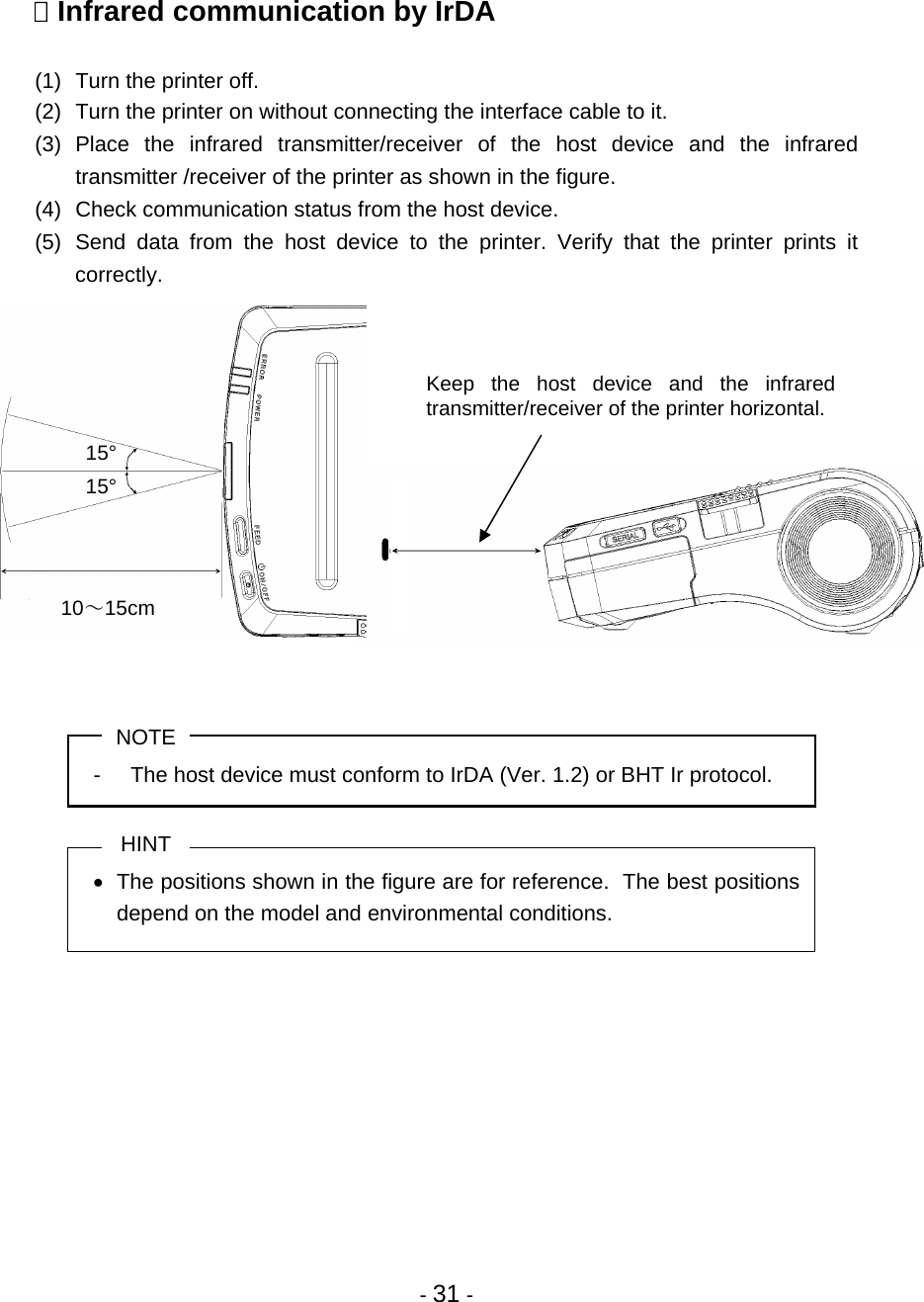  - 31 -  Infrared communication by IrDA  (1)  Turn the printer off.  (2)  Turn the printer on without connecting the interface cable to it. (3) Place the infrared transmitter/receiver of the host device and the infrared transmitter /receiver of the printer as shown in the figure. (4)  Check communication status from the host device. (5) Send data from the host device to the printer. Verify that the printer prints it correctly.              NOTE -  The host device must conform to IrDA (Ver. 1.2) or BHT Ir protocol.  HINT •  The positions shown in the figure are for reference.  The best positions depend on the model and environmental conditions.   Keep the host device and the infrared transmitter/receiver of the printer horizontal. 10～15cm 15° 15° 
