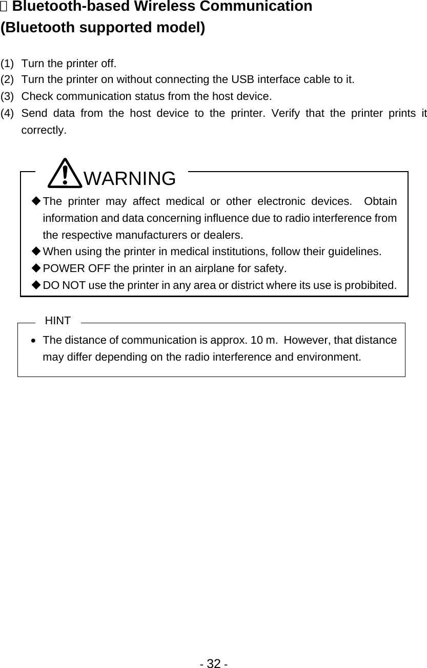- 32 -   Bluetooth-based Wireless Communication (Bluetooth supported model)  (1)  Turn the printer off.  (2)  Turn the printer on without connecting the USB interface cable to it. (3)  Check communication status from the host device. (4) Send data from the host device to the printer. Verify that the printer prints it correctly.  WARNING  The printer may affect medical or other electronic devices.  Obtain information and data concerning influence due to radio interference from the respective manufacturers or dealers.  When using the printer in medical institutions, follow their guidelines.  POWER OFF the printer in an airplane for safety.  DO NOT use the printer in any area or district where its use is probibited.  HINT •  The distance of communication is approx. 10 m.  However, that distance may differ depending on the radio interference and environment.   
