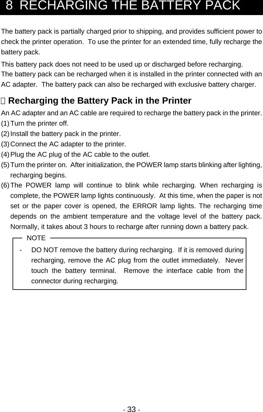  - 33 -  8  RECHARGING THE BATTERY PACK The battery pack is partially charged prior to shipping, and provides sufficient power to check the printer operation.  To use the printer for an extended time, fully recharge the battery pack. This battery pack does not need to be used up or discharged before recharging. The battery pack can be recharged when it is installed in the printer connected with an AC adapter.  The battery pack can also be recharged with exclusive battery charger.   Recharging the Battery Pack in the Printer An AC adapter and an AC cable are required to recharge the battery pack in the printer. (1) Turn the printer off. (2) Install the battery pack in the printer. (3) Connect the AC adapter to the printer. (4) Plug the AC plug of the AC cable to the outlet. (5) Turn the printer on.  After initialization, the POWER lamp starts blinking after lighting, recharging begins. (6) The POWER lamp will continue to blink while recharging. When recharging is complete, the POWER lamp lights continuously.  At this time, when the paper is not set or the paper cover is opened, the ERROR lamp lights. The recharging time depends on the ambient temperature and the voltage level of the battery pack.  Normally, it takes about 3 hours to recharge after running down a battery pack. NOTE -  DO NOT remove the battery during recharging.  If it is removed during recharging, remove the AC plug from the outlet immediately.  Never touch the battery terminal.  Remove the interface cable from the connector during recharging. 