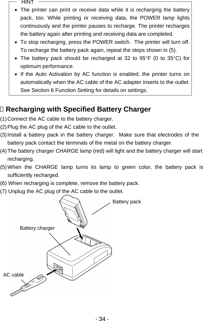 - 34 - HINT •  The printer can print or receive data while it is recharging the battery pack, too. While printing or receiving data, the POWER lamp lights continuously and the printer pauses to recharge. The printer recharges the battery again after printing and receiving data are completed. •  To stop recharging, press the POWER switch.  The printer will turn off.  To recharge the battery pack again, repeat the steps shown in (5). •  The battery pack should be recharged at 32 to 95°F (0 to 35°C) for optimum performance. •  If the Auto Activation by AC function is enabled, the printer turns on automatically when the AC cable of the AC adapter inserts to the outlet.  See Section 6 Function Setting for details on settings.   Recharging with Specified Battery Charger (1) Connect the AC cable to the battery charger. (2) Plug the AC plug of the AC cable to the outlet. (3) Install a battery pack in the battery charger.  Make sure that electrodes of the battery pack contact the terminals of the metal on the battery charger. (4) The battery charger CHARGE lamp (red) will light and the battery charger will start recharging. (5) When the CHARGE lamp turns its lamp to green color, the battery pack is sufficiently recharged. (6) When recharging is complete, remove the battery pack. (7) Unplug the AC plug of the AC cable to the outlet.   AC cable Battery charger Battery pack