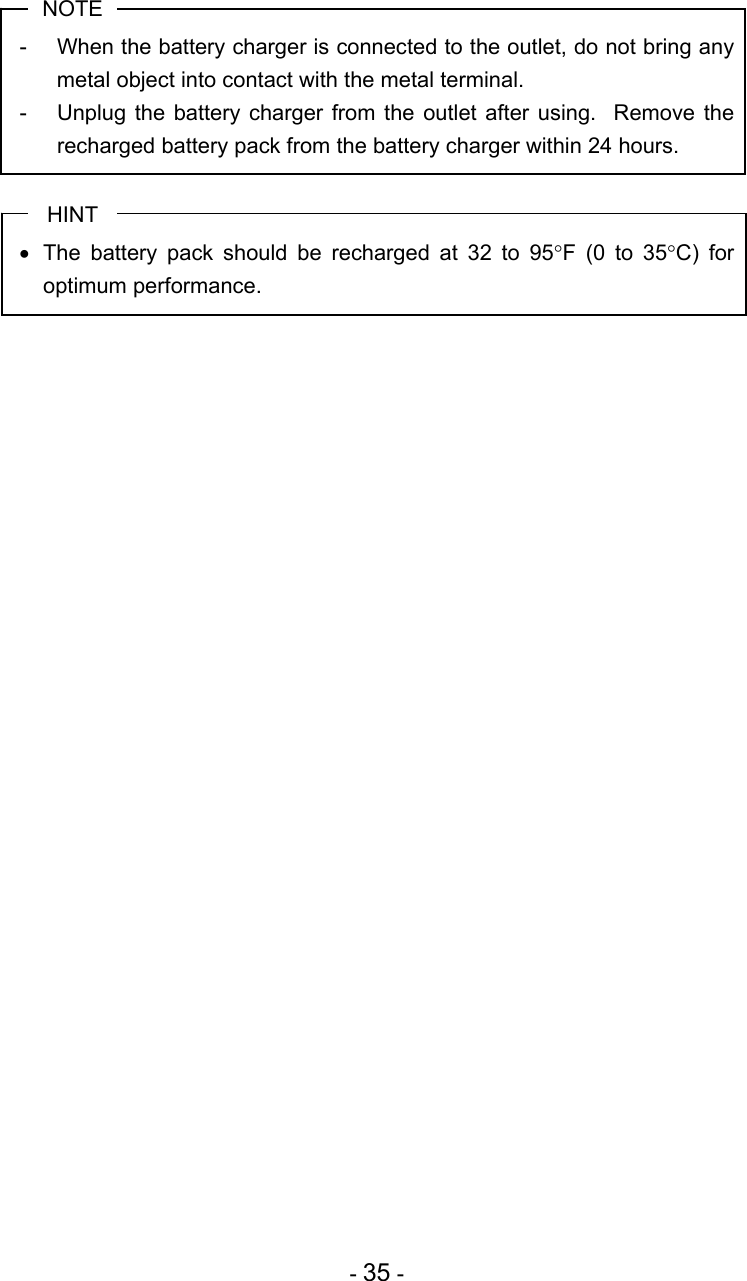  - 35 -  NOTE -  When the battery charger is connected to the outlet, do not bring any metal object into contact with the metal terminal. -  Unplug the battery charger from the outlet after using.  Remove the recharged battery pack from the battery charger within 24 hours.  HINT •  The battery pack should be recharged at 32 to 95°F (0 to 35°C) for optimum performance.  