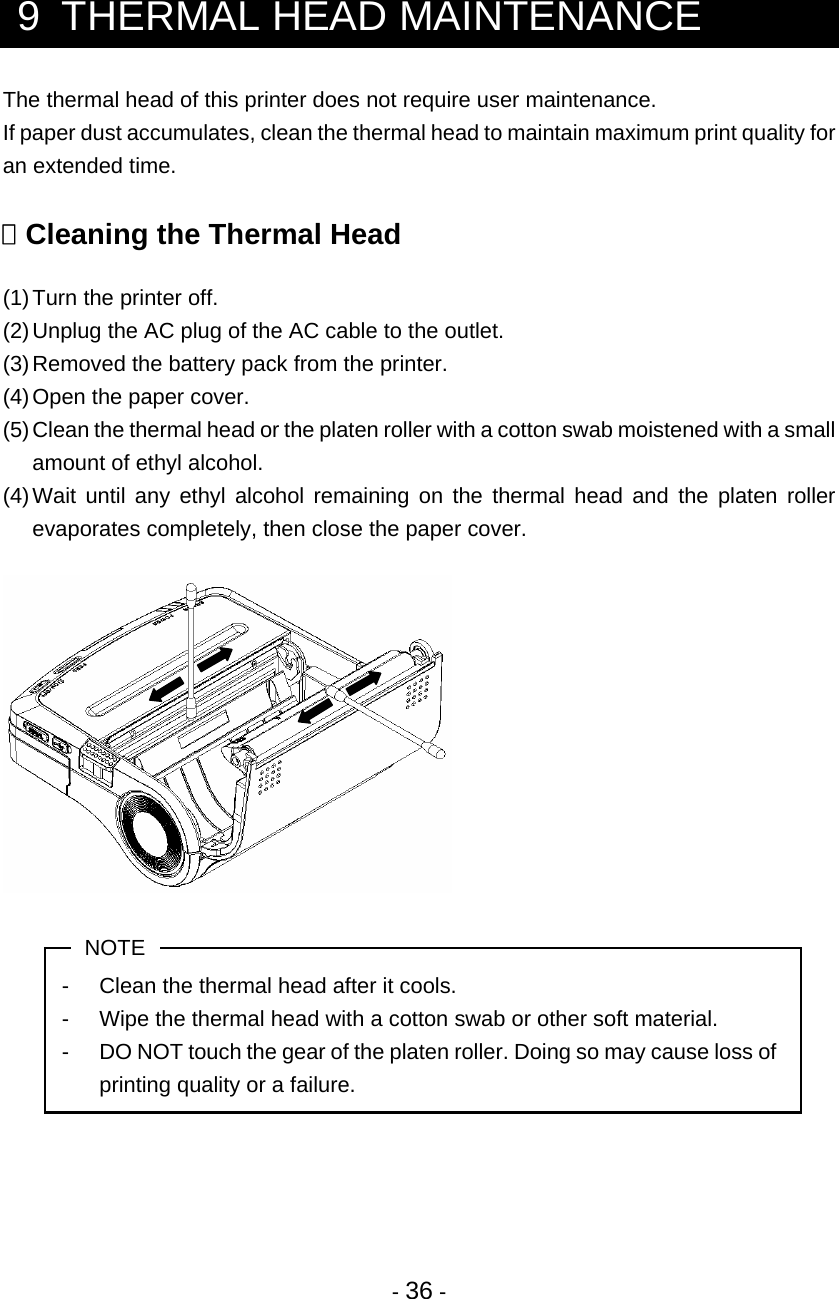 - 36 -   9  THERMAL HEAD MAINTENANCE The thermal head of this printer does not require user maintenance. If paper dust accumulates, clean the thermal head to maintain maximum print quality for an extended time.   Cleaning the Thermal Head  (1) Turn the printer off. (2) Unplug the AC plug of the AC cable to the outlet. (3) Removed the battery pack from the printer. (4) Open the paper cover. (5) Clean the thermal head or the platen roller with a cotton swab moistened with a small amount of ethyl alcohol. (4) Wait until any ethyl alcohol remaining on the thermal head and the platen roller evaporates completely, then close the paper cover.    NOTE -  Clean the thermal head after it cools. -  Wipe the thermal head with a cotton swab or other soft material. -  DO NOT touch the gear of the platen roller. Doing so may cause loss of printing quality or a failure.     