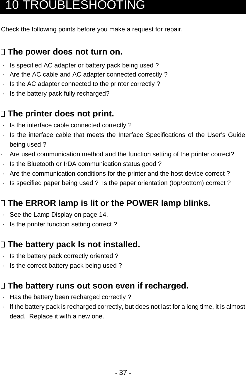  - 37 -   10 TROUBLESHOOTING Check the following points before you make a request for repair.   The power does not turn on.  ·   Is specified AC adapter or battery pack being used ?  ·  Are the AC cable and AC adapter connected correctly ?  ·  Is the AC adapter connected to the printer correctly ?  ·  Is the battery pack fully recharged?   The printer does not print.  ·  Is the interface cable connected correctly ?  ·  Is the interface cable that meets the Interface Specifications of the User’s Guide being used ? ·  Are used communication method and the function setting of the printer correct?  ·  Is the Bluetooth or IrDA communication status good ?  ·  Are the communication conditions for the printer and the host device correct ?  ·  Is specified paper being used ?  Is the paper orientation (top/bottom) correct ?   The ERROR lamp is lit or the POWER lamp blinks.  ·  See the Lamp Display on page 14.  ·  Is the printer function setting correct ?   The battery pack Is not installed.  ·  Is the battery pack correctly oriented ?  ·  Is the correct battery pack being used ?   The battery runs out soon even if recharged.  ·  Has the battery been recharged correctly ?  ·  If the battery pack is recharged correctly, but does not last for a long time, it is almost dead.  Replace it with a new one.     