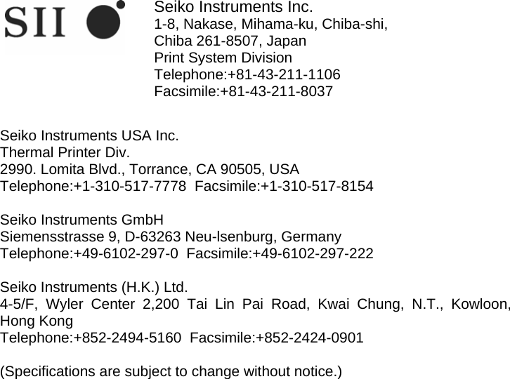                 Seiko Instruments Inc. 1-8, Nakase, Mihama-ku, Chiba-shi, Chiba 261-8507, Japan Print System Division Telephone:+81-43-211-1106  Facsimile:+81-43-211-8037   Seiko Instruments USA Inc. Thermal Printer Div. 2990. Lomita Blvd., Torrance, CA 90505, USA Telephone:+1-310-517-7778  Facsimile:+1-310-517-8154  Seiko Instruments GmbH Siemensstrasse 9, D-63263 Neu-lsenburg, Germany Telephone:+49-6102-297-0  Facsimile:+49-6102-297-222  Seiko Instruments (H.K.) Ltd. 4-5/F, Wyler Center 2,200 Tai Lin Pai Road, Kwai Chung, N.T., Kowloon,  Hong Kong Telephone:+852-2494-5160  Facsimile:+852-2424-0901   (Specifications are subject to change without notice.) 