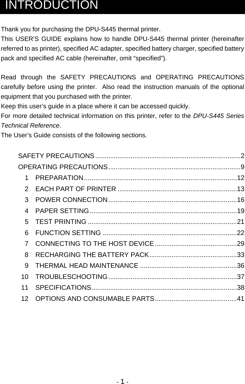  - 1 -  INTRODUCTION Thank you for purchasing the DPU-S445 thermal printer.  This USER’S GUIDE explains how to handle DPU-S445 thermal printer (hereinafter referred to as printer), specified AC adapter, specified battery charger, specified battery pack and specified AC cable (hereinafter, omit “specified”).  Read through the SAFETY PRECAUTIONS and OPERATING PRECAUTIONS carefully before using the printer.  Also read the instruction manuals of the optional equipment that you purchased with the printer.  Keep this user’s guide in a place where it can be accessed quickly. For more detailed technical information on this printer, refer to the DPU-S445 Series Technical Reference. The User’s Guide consists of the following sections.   SAFETY PRECAUTIONS..............................................................................2 OPERATING PRECAUTIONS.......................................................................9  1 PREPARATION..................................................................................12   2  EACH PART OF PRINTER ................................................................13  3 POWER CONNECTION.....................................................................16  4 PAPER SETTING...............................................................................19  5 TEST PRINTING ................................................................................21  6 FUNCTION SETTING ........................................................................22   7  CONNECTING TO THE HOST DEVICE............................................29   8  RECHARGING THE BATTERY PACK...............................................33  9 THERMAL HEAD MAINTENANCE ....................................................36  10  TROUBLESCHOOTING.....................................................................37  11  SPECIFICATIONS..............................................................................38   12  OPTIONS AND CONSUMABLE PARTS............................................41       