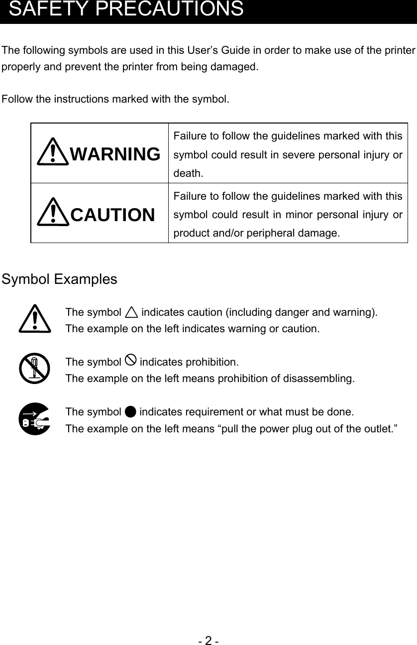 - 2 -   SAFETY PRECAUTIONS The following symbols are used in this User’s Guide in order to make use of the printer properly and prevent the printer from being damaged.  Follow the instructions marked with the symbol.  WARNING Failure to follow the guidelines marked with this symbol could result in severe personal injury or death. CAUTION Failure to follow the guidelines marked with this symbol could result in minor personal injury or product and/or peripheral damage.   Symbol Examples   The symbol   indicates caution (including danger and warning).   The example on the left indicates warning or caution.   The symbol   indicates prohibition.  The example on the left means prohibition of disassembling.   The symbol   indicates requirement or what must be done.   The example on the left means “pull the power plug out of the outlet.”  