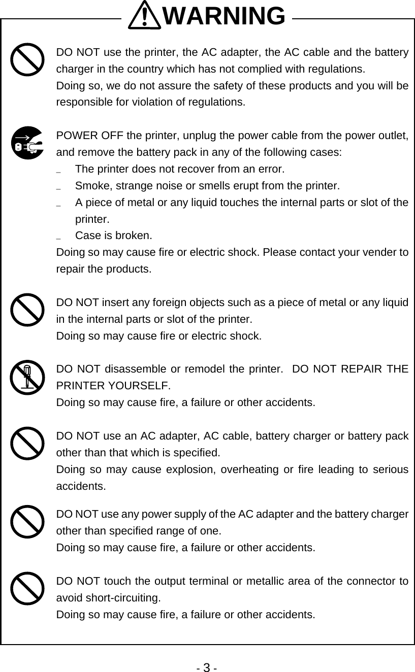  - 3 - WARNING  DO NOT use the printer, the AC adapter, the AC cable and the battery charger in the country which has not complied with regulations.  Doing so, we do not assure the safety of these products and you will be responsible for violation of regulations.   POWER OFF the printer, unplug the power cable from the power outlet, and remove the battery pack in any of the following cases: u  The printer does not recover from an error. u  Smoke, strange noise or smells erupt from the printer. u  A piece of metal or any liquid touches the internal parts or slot of the printer. u  Case is broken. Doing so may cause fire or electric shock. Please contact your vender to repair the products.   DO NOT insert any foreign objects such as a piece of metal or any liquid in the internal parts or slot of the printer. Doing so may cause fire or electric shock.   DO NOT disassemble or remodel the printer.  DO NOT REPAIR THE PRINTER YOURSELF.   Doing so may cause fire, a failure or other accidents.   DO NOT use an AC adapter, AC cable, battery charger or battery pack other than that which is specified.   Doing so may cause explosion, overheating or fire leading to serious accidents.   DO NOT use any power supply of the AC adapter and the battery charger other than specified range of one. Doing so may cause fire, a failure or other accidents.   DO NOT touch the output terminal or metallic area of the connector to avoid short-circuiting. Doing so may cause fire, a failure or other accidents.  