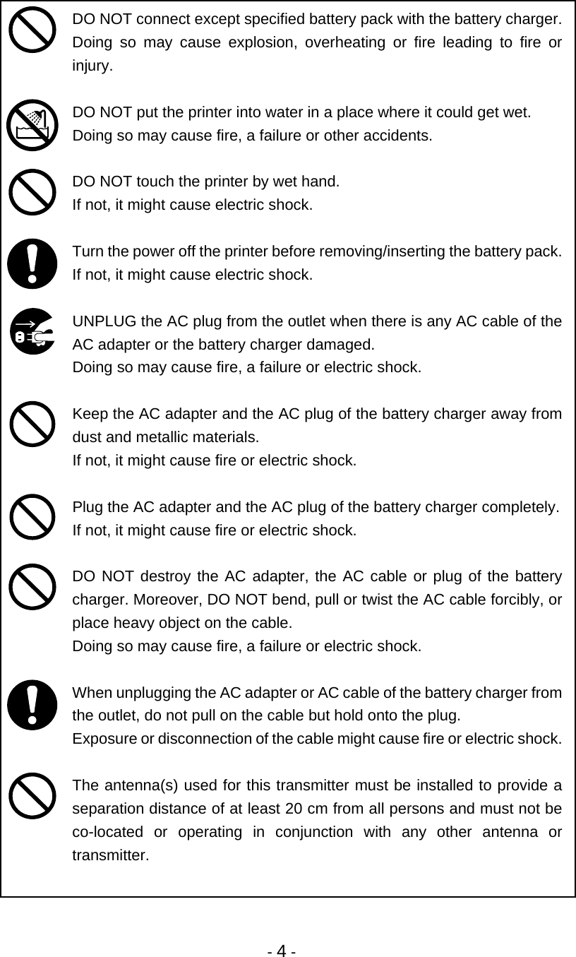 - 4 -  DO NOT connect except specified battery pack with the battery charger.  Doing so may cause explosion, overheating or fire leading to fire or injury.   DO NOT put the printer into water in a place where it could get wet. Doing so may cause fire, a failure or other accidents.   DO NOT touch the printer by wet hand.  If not, it might cause electric shock.   Turn the power off the printer before removing/inserting the battery pack.  If not, it might cause electric shock.   UNPLUG the AC plug from the outlet when there is any AC cable of the AC adapter or the battery charger damaged. Doing so may cause fire, a failure or electric shock.   Keep the AC adapter and the AC plug of the battery charger away from dust and metallic materials. If not, it might cause fire or electric shock.   Plug the AC adapter and the AC plug of the battery charger completely. If not, it might cause fire or electric shock.   DO NOT destroy the AC adapter, the AC cable or plug of the battery charger. Moreover, DO NOT bend, pull or twist the AC cable forcibly, or place heavy object on the cable. Doing so may cause fire, a failure or electric shock.   When unplugging the AC adapter or AC cable of the battery charger from the outlet, do not pull on the cable but hold onto the plug. Exposure or disconnection of the cable might cause fire or electric shock.   The antenna(s) used for this transmitter must be installed to provide a separation distance of at least 20 cm from all persons and must not be co-located or operating in conjunction with any other antenna or transmitter.  