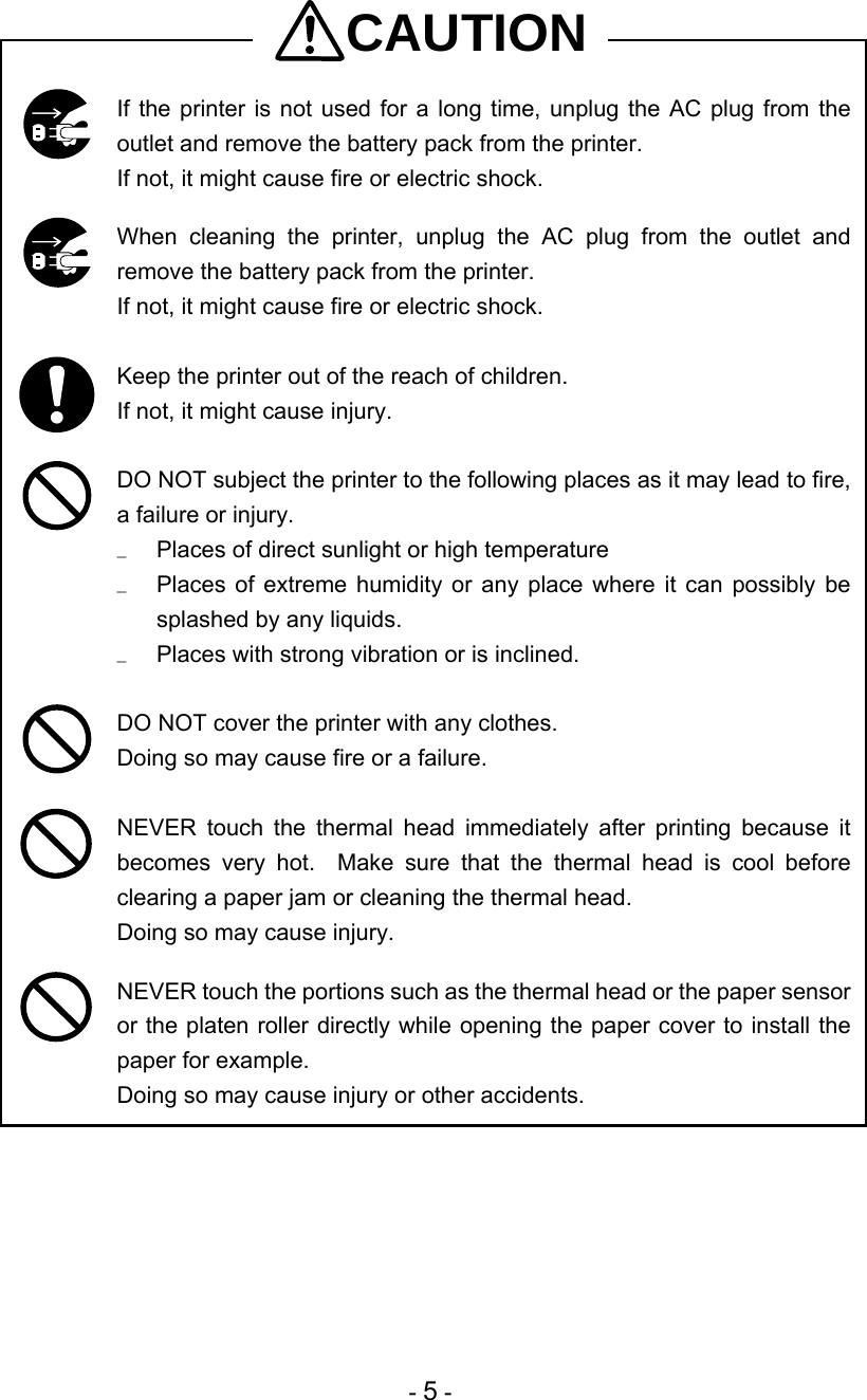  - 5 - CAUTION  If the printer is not used for a long time, unplug the AC plug from the outlet and remove the battery pack from the printer. If not, it might cause fire or electric shock.   When cleaning the printer, unplug the AC plug from the outlet and remove the battery pack from the printer. If not, it might cause fire or electric shock.   Keep the printer out of the reach of children.  If not, it might cause injury.   DO NOT subject the printer to the following places as it may lead to fire, a failure or injury. u  Places of direct sunlight or high temperature u  Places of extreme humidity or any place where it can possibly be splashed by any liquids. u  Places with strong vibration or is inclined.   DO NOT cover the printer with any clothes. Doing so may cause fire or a failure.   NEVER touch the thermal head immediately after printing because it becomes very hot.  Make sure that the thermal head is cool before clearing a paper jam or cleaning the thermal head. Doing so may cause injury.   NEVER touch the portions such as the thermal head or the paper sensor or the platen roller directly while opening the paper cover to install the paper for example. Doing so may cause injury or other accidents. 