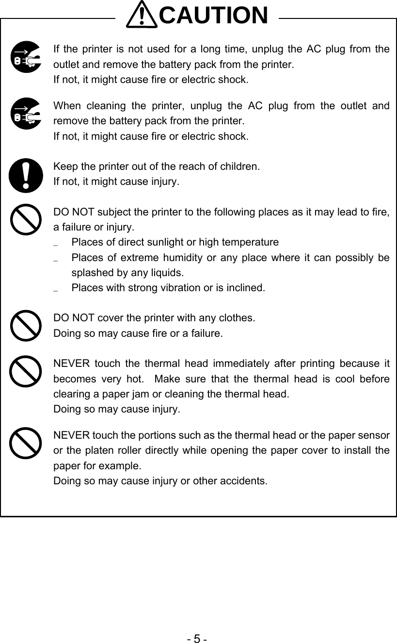  - 5 - CAUTION  If the printer is not used for a long time, unplug the AC plug from the outlet and remove the battery pack from the printer. If not, it might cause fire or electric shock.   When cleaning the printer, unplug the AC plug from the outlet and remove the battery pack from the printer. If not, it might cause fire or electric shock.   Keep the printer out of the reach of children.  If not, it might cause injury.   DO NOT subject the printer to the following places as it may lead to fire, a failure or injury.   Places of direct sunlight or high temperature   Places of extreme humidity or any place where it can possibly be splashed by any liquids.   Places with strong vibration or is inclined.   DO NOT cover the printer with any clothes. Doing so may cause fire or a failure.   NEVER touch the thermal head immediately after printing because it becomes very hot.  Make sure that the thermal head is cool before clearing a paper jam or cleaning the thermal head. Doing so may cause injury.   NEVER touch the portions such as the thermal head or the paper sensor or the platen roller directly while opening the paper cover to install the paper for example. Doing so may cause injury or other accidents. 