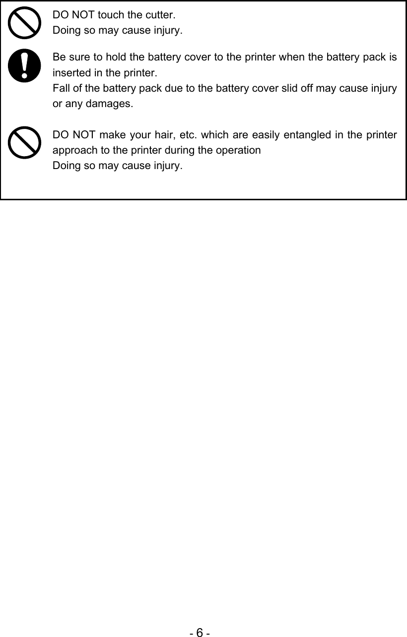 - 6 -    DO NOT touch the cutter. Doing so may cause injury.   Be sure to hold the battery cover to the printer when the battery pack is inserted in the printer. Fall of the battery pack due to the battery cover slid off may cause injury or any damages.   DO NOT make your hair, etc. which are easily entangled in the printer approach to the printer during the operation Doing so may cause injury.  