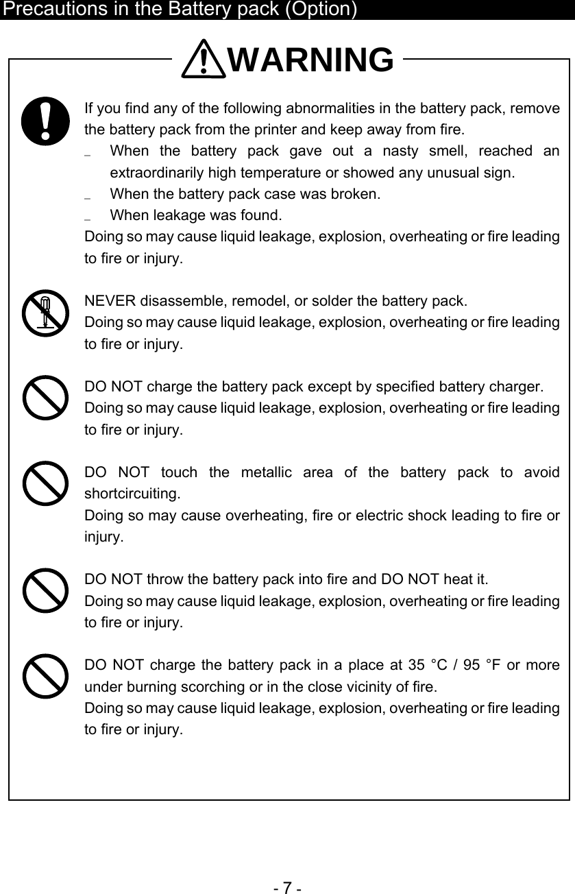  - 7 -  Precautions in the Battery pack (Option) WARNING  If you find any of the following abnormalities in the battery pack, remove the battery pack from the printer and keep away from fire.   When the battery pack gave out a nasty smell, reached an extraordinarily high temperature or showed any unusual sign.   When the battery pack case was broken.   When leakage was found. Doing so may cause liquid leakage, explosion, overheating or fire leading to fire or injury.   NEVER disassemble, remodel, or solder the battery pack.  Doing so may cause liquid leakage, explosion, overheating or fire leading to fire or injury.   DO NOT charge the battery pack except by specified battery charger. Doing so may cause liquid leakage, explosion, overheating or fire leading to fire or injury.   DO NOT touch the metallic area of the battery pack to avoid shortcircuiting. Doing so may cause overheating, fire or electric shock leading to fire or injury.   DO NOT throw the battery pack into fire and DO NOT heat it.  Doing so may cause liquid leakage, explosion, overheating or fire leading to fire or injury.   DO NOT charge the battery pack in a place at 35 °C / 95 °F or more under burning scorching or in the close vicinity of fire.  Doing so may cause liquid leakage, explosion, overheating or fire leading to fire or injury.  