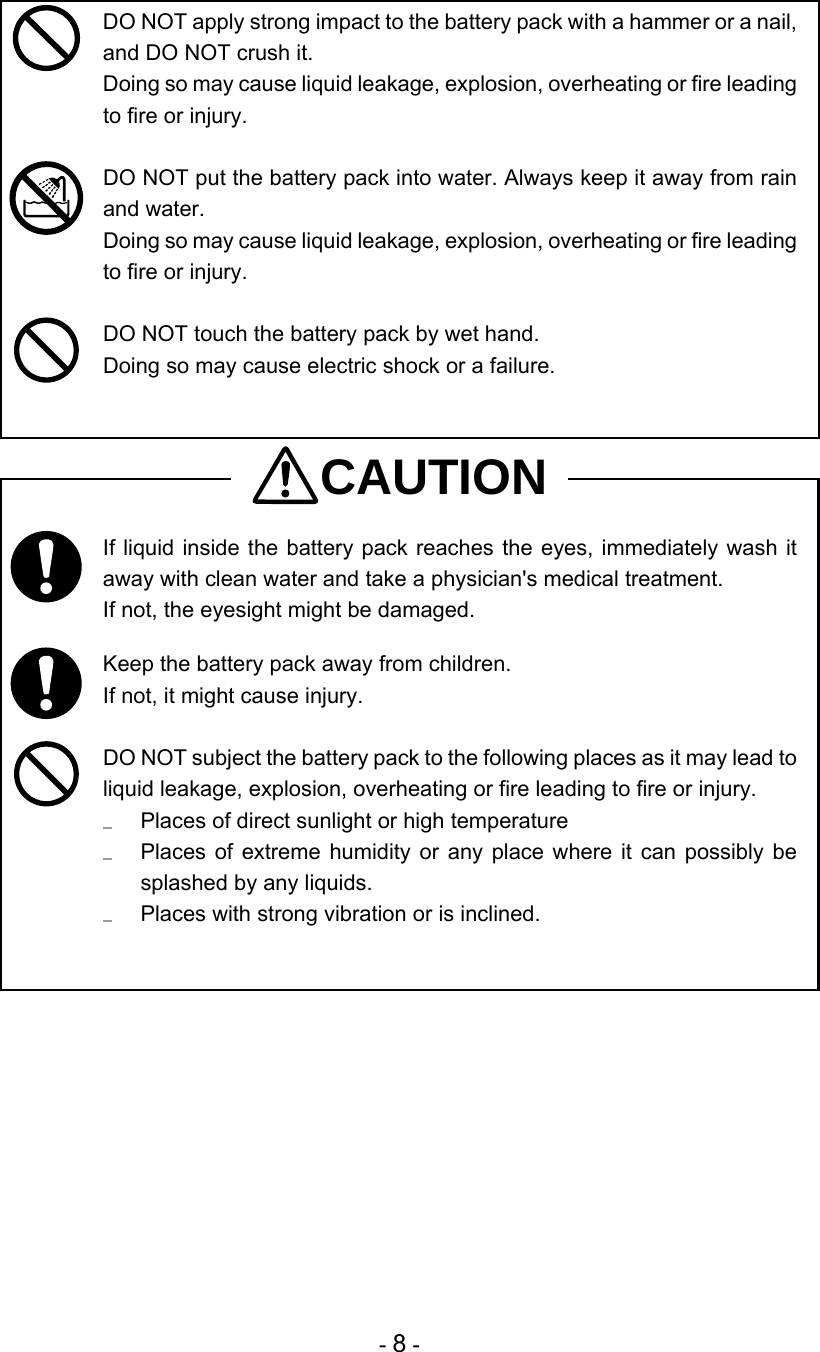 - 8 -  DO NOT apply strong impact to the battery pack with a hammer or a nail, and DO NOT crush it. Doing so may cause liquid leakage, explosion, overheating or fire leading to fire or injury.   DO NOT put the battery pack into water. Always keep it away from rain and water.  Doing so may cause liquid leakage, explosion, overheating or fire leading to fire or injury.   DO NOT touch the battery pack by wet hand.  Doing so may cause electric shock or a failure.   CAUTION  If liquid inside the battery pack reaches the eyes, immediately wash it away with clean water and take a physician&apos;s medical treatment. If not, the eyesight might be damaged.   Keep the battery pack away from children. If not, it might cause injury.   DO NOT subject the battery pack to the following places as it may lead to liquid leakage, explosion, overheating or fire leading to fire or injury.   Places of direct sunlight or high temperature   Places of extreme humidity or any place where it can possibly be splashed by any liquids.   Places with strong vibration or is inclined.   