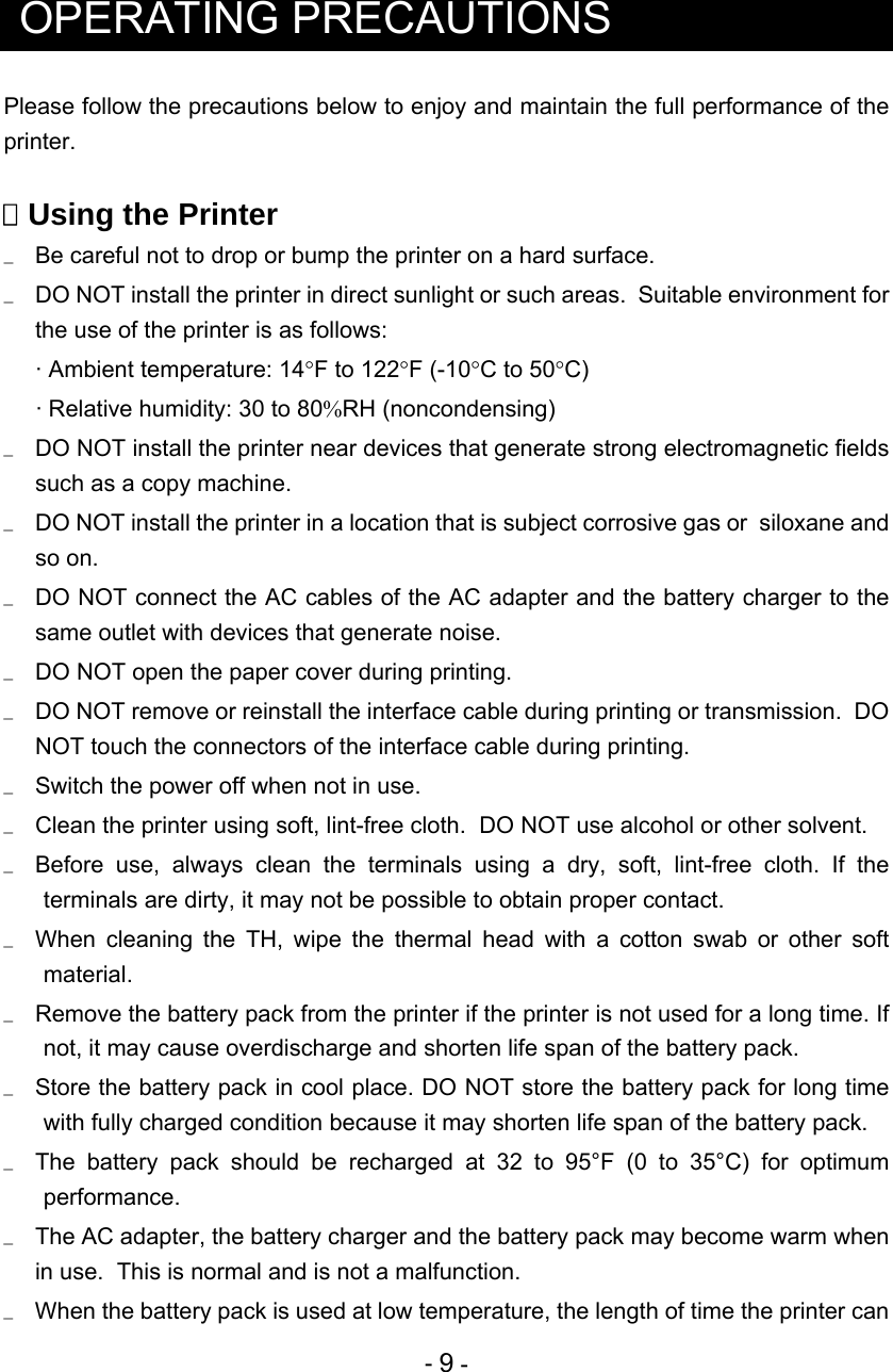  - 9 -   OPERATING PRECAUTIONS Please follow the precautions below to enjoy and maintain the full performance of the printer.   Using the Printer   Be careful not to drop or bump the printer on a hard surface.   DO NOT install the printer in direct sunlight or such areas.  Suitable environment for the use of the printer is as follows: · Ambient temperature: 14F to 122F (-10C to 50C) · Relative humidity: 30 to 80RH (noncondensing)   DO NOT install the printer near devices that generate strong electromagnetic fields such as a copy machine.   DO NOT install the printer in a location that is subject corrosive gas or  siloxane and so on.   DO NOT connect the AC cables of the AC adapter and the battery charger to the same outlet with devices that generate noise.   DO NOT open the paper cover during printing.   DO NOT remove or reinstall the interface cable during printing or transmission.  DO NOT touch the connectors of the interface cable during printing.   Switch the power off when not in use.      Clean the printer using soft, lint-free cloth.  DO NOT use alcohol or other solvent.   Before use, always clean the terminals using a dry, soft, lint-free cloth. If the terminals are dirty, it may not be possible to obtain proper contact.   When cleaning the TH, wipe the thermal head with a cotton swab or other soft material.   Remove the battery pack from the printer if the printer is not used for a long time. If not, it may cause overdischarge and shorten life span of the battery pack.   Store the battery pack in cool place. DO NOT store the battery pack for long time with fully charged condition because it may shorten life span of the battery pack.    The battery pack should be recharged at 32 to 95°F (0 to 35°C) for optimum performance.   The AC adapter, the battery charger and the battery pack may become warm when in use.  This is normal and is not a malfunction.   When the battery pack is used at low temperature, the length of time the printer can 