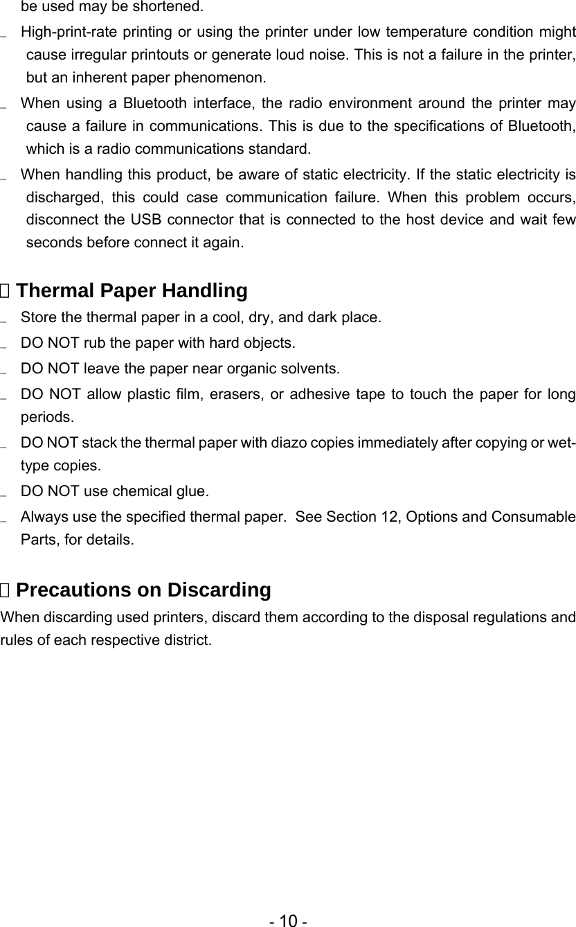 - 10 - be used may be shortened.   High-print-rate printing or using the printer under low temperature condition might cause irregular printouts or generate loud noise. This is not a failure in the printer, but an inherent paper phenomenon.   When using a Bluetooth interface, the radio environment around the printer may cause a failure in communications. This is due to the specifications of Bluetooth, which is a radio communications standard.   When handling this product, be aware of static electricity. If the static electricity is discharged, this could case communication failure. When this problem occurs, disconnect the USB connector that is connected to the host device and wait few seconds before connect it again.   Thermal Paper Handling   Store the thermal paper in a cool, dry, and dark place.   DO NOT rub the paper with hard objects.   DO NOT leave the paper near organic solvents.   DO NOT allow plastic film, erasers, or adhesive tape to touch the paper for long periods.   DO NOT stack the thermal paper with diazo copies immediately after copying or wet- type copies.   DO NOT use chemical glue.   Always use the specified thermal paper.  See Section 12, Options and Consumable Parts, for details.   Precautions on Discarding When discarding used printers, discard them according to the disposal regulations and rules of each respective district.  