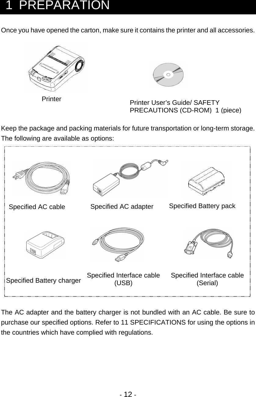 - 12 -   1  PREPARATION Once you have opened the carton, make sure it contains the printer and all accessories.          Keep the package and packing materials for future transportation or long-term storage. The following are available as options:                     The AC adapter and the battery charger is not bundled with an AC cable. Be sure to purchase our specified options. Refer to 11 SPECIFICATIONS for using the options in the countries which have complied with regulations.    PrinterSpecified Battery pack Specified AC adapter Specified AC cable Specified Battery charger  Specified Interface cable(USB)  Specified Interface cable (Serial) Printer User’s Guide/ SAFETY PRECAUTIONS(CD-ROM)  1 (piece) 