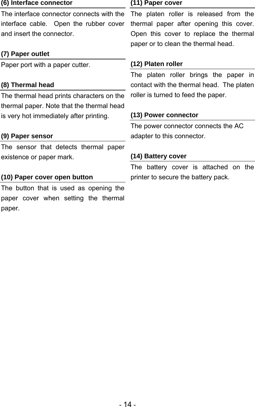 - 14 - (6) Interface connector The interface connector connects with the interface cable.  Open the rubber cover and insert the connector.  (7) Paper outlet Paper port with a paper cutter.  (8) Thermal head The thermal head prints characters on the thermal paper. Note that the thermal head is very hot immediately after printing.  (9) Paper sensor The sensor that detects thermal paper existence or paper mark.  (10) Paper cover open button The button that is used as opening the paper cover when setting the thermal paper.  (11) Paper cover The platen roller is released from the thermal paper after opening this cover.  Open this cover to replace the thermal paper or to clean the thermal head.  (12) Platen roller The platen roller brings the paper in contact with the thermal head.  The platen roller is turned to feed the paper.  (13) Power connector The power connector connects the AC adapter to this connector.  (14) Battery cover The battery cover is attached on the printer to secure the battery pack.  