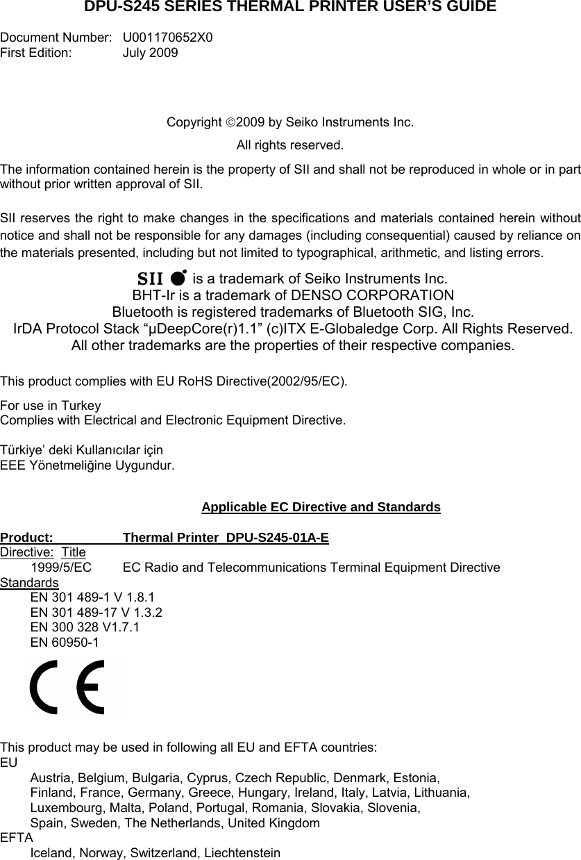 DPU-S245 SERIES THERMAL PRINTER USER’S GUIDE  Document Number:   U001170652X0  First Edition:  July 2009     Copyright 2009 by Seiko Instruments Inc.  All rights reserved. The information contained herein is the property of SII and shall not be reproduced in whole or in part without prior written approval of SII.  SII reserves the right to make changes in the specifications and materials contained herein without notice and shall not be responsible for any damages (including consequential) caused by reliance on the materials presented, including but not limited to typographical, arithmetic, and listing errors.    is a trademark of Seiko Instruments Inc. BHT-Ir is a trademark of DENSO CORPORATION Bluetooth is registered trademarks of Bluetooth SIG, Inc. IrDA Protocol Stack “μDeepCore(r)1.1” (c)ITX E-Globaledge Corp. All Rights Reserved. All other trademarks are the properties of their respective companies.  This product complies with EU RoHS Directive(2002/95/EC). For use in Turkey Complies with Electrical and Electronic Equipment Directive.  Türkiye’ deki Kullanıcılar için EEE Yönetmeliğine Uygundur.   Applicable EC Directive and Standards  Product:    Thermal Printer  DPU-S245-01A-E Directive: Title 1999/5/EC  EC Radio and Telecommunications Terminal Equipment Directive Standards EN 301 489-1 V 1.8.1 EN 301 489-17 V 1.3.2 EN 300 328 V1.7.1 EN 60950-1       This product may be used in following all EU and EFTA countries: EU Austria, Belgium, Bulgaria, Cyprus, Czech Republic, Denmark, Estonia,  Finland, France, Germany, Greece, Hungary, Ireland, Italy, Latvia, Lithuania,  Luxembourg, Malta, Poland, Portugal, Romania, Slovakia, Slovenia,  Spain, Sweden, The Netherlands, United Kingdom EFTA Iceland, Norway, Switzerland, Liechtenstein  