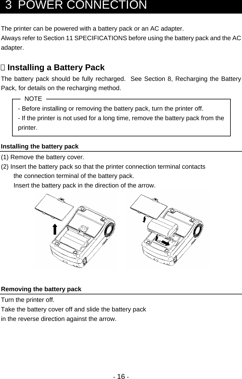 - 16 -   3  POWER CONNECTION The printer can be powered with a battery pack or an AC adapter. Always refer to Section 11 SPECIFICATIONS before using the battery pack and the AC adapter.   Installing a Battery Pack The battery pack should be fully recharged.  See Section 8, Recharging the Battery Pack, for details on the recharging method. NOTE - Before installing or removing the battery pack, turn the printer off. - If the printer is not used for a long time, remove the battery pack from the printer.  Installing the battery pack (1) Remove the battery cover. (2) Insert the battery pack so that the printer connection terminal contacts  the connection terminal of the battery pack. Insert the battery pack in the direction of the arrow.          Removing the battery pack Turn the printer off. Take the battery cover off and slide the battery pack in the reverse direction against the arrow.    