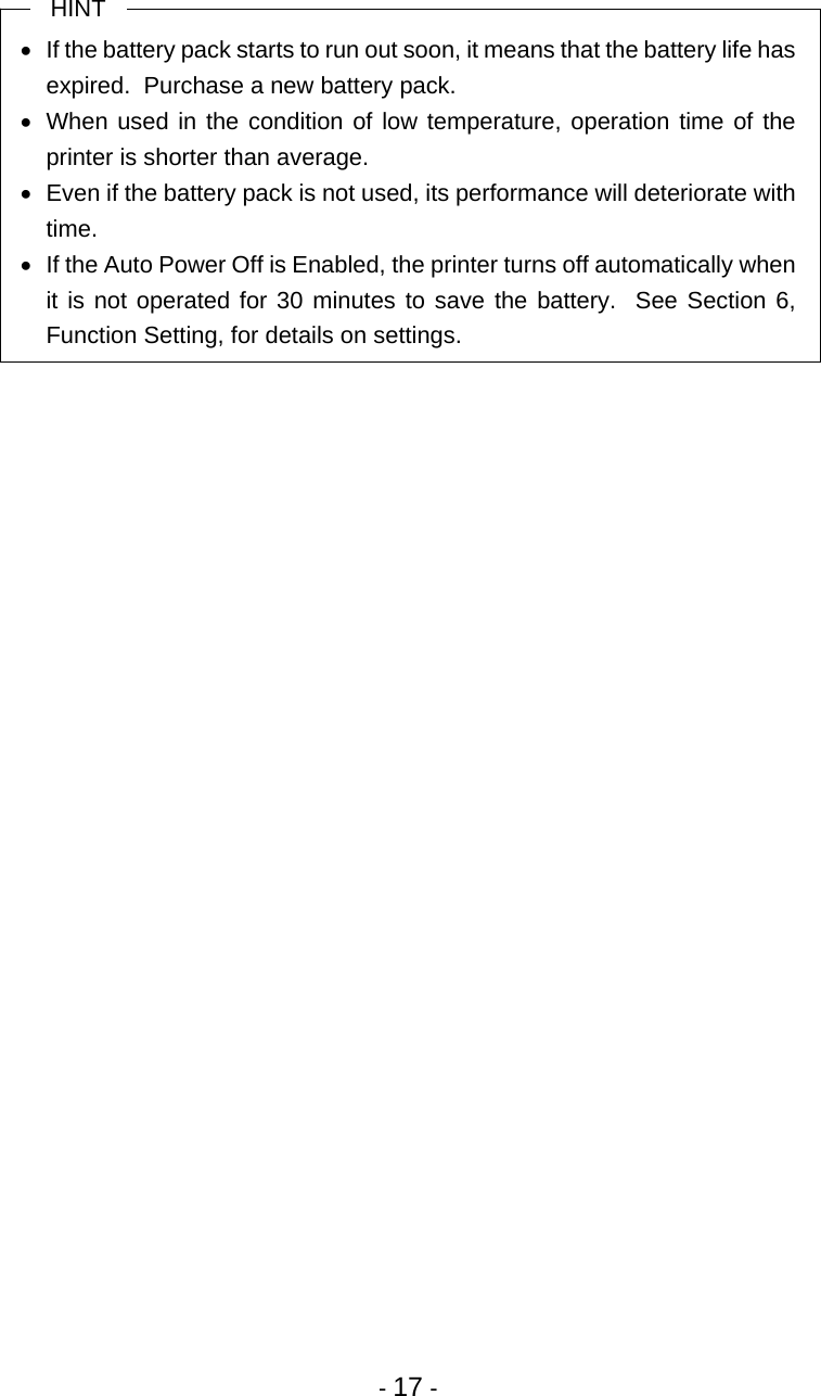  - 17 -  HINT   If the battery pack starts to run out soon, it means that the battery life has expired.  Purchase a new battery pack.   When used in the condition of low temperature, operation time of the printer is shorter than average.   Even if the battery pack is not used, its performance will deteriorate with time.   If the Auto Power Off is Enabled, the printer turns off automatically when it is not operated for 30 minutes to save the battery.  See Section 6, Function Setting, for details on settings. 