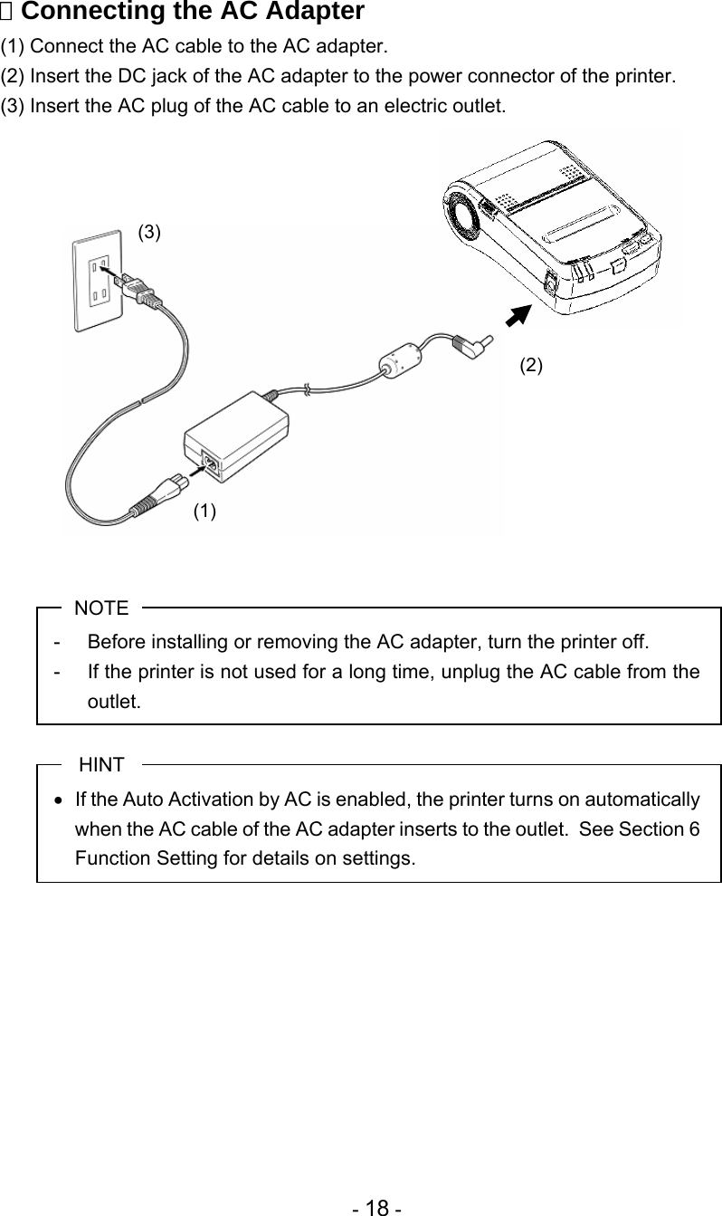 - 18 -  Connecting the AC Adapter (1) Connect the AC cable to the AC adapter. (2) Insert the DC jack of the AC adapter to the power connector of the printer. (3) Insert the AC plug of the AC cable to an electric outlet.                 NOTE -  Before installing or removing the AC adapter, turn the printer off. -  If the printer is not used for a long time, unplug the AC cable from the outlet.  HINT   If the Auto Activation by AC is enabled, the printer turns on automatically when the AC cable of the AC adapter inserts to the outlet.  See Section 6 Function Setting for details on settings.           (1) (2) (3) 