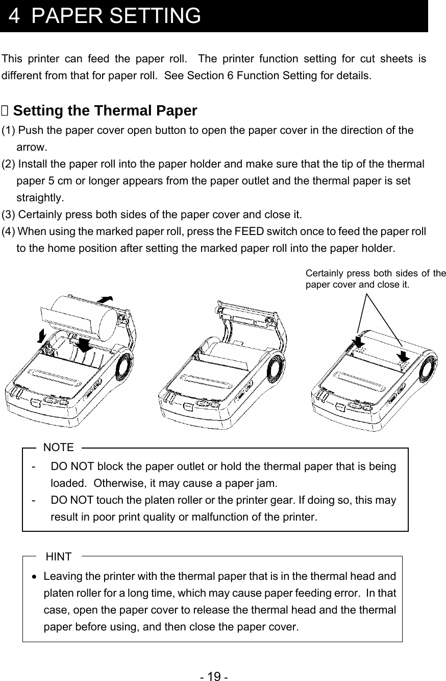  - 19 -  4 PAPER SETTING This printer can feed the paper roll.  The printer function setting for cut sheets is different from that for paper roll.  See Section 6 Function Setting for details.   Setting the Thermal Paper (1) Push the paper cover open button to open the paper cover in the direction of the arrow.  (2) Install the paper roll into the paper holder and make sure that the tip of the thermal paper 5 cm or longer appears from the paper outlet and the thermal paper is set straightly. (3) Certainly press both sides of the paper cover and close it. (4) When using the marked paper roll, press the FEED switch once to feed the paper roll to the home position after setting the marked paper roll into the paper holder.   NOTE -  DO NOT block the paper outlet or hold the thermal paper that is being loaded.  Otherwise, it may cause a paper jam. -  DO NOT touch the platen roller or the printer gear. If doing so, this may result in poor print quality or malfunction of the printer.  HINT   Leaving the printer with the thermal paper that is in the thermal head and platen roller for a long time, which may cause paper feeding error.  In that case, open the paper cover to release the thermal head and the thermal paper before using, and then close the paper cover.  Certainly press both sides of the paper cover and close it. 