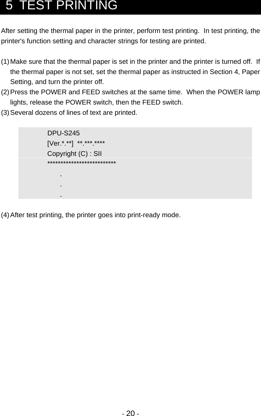 - 20 -  5  TEST PRINTING After setting the thermal paper in the printer, perform test printing.  In test printing, the printer&apos;s function setting and character strings for testing are printed.  (1) Make sure that the thermal paper is set in the printer and the printer is turned off.  If the thermal paper is not set, set the thermal paper as instructed in Section 4, Paper Setting, and turn the printer off. (2) Press the POWER and FEED switches at the same time.  When the POWER lamp lights, release the POWER switch, then the FEED switch. (3) Several dozens of lines of text are printed.    DPU-S245      [Ver.*.**]  **.***.****     Copyright (C) : SII   **************************    .    .    .  (4) After test printing, the printer goes into print-ready mode.  