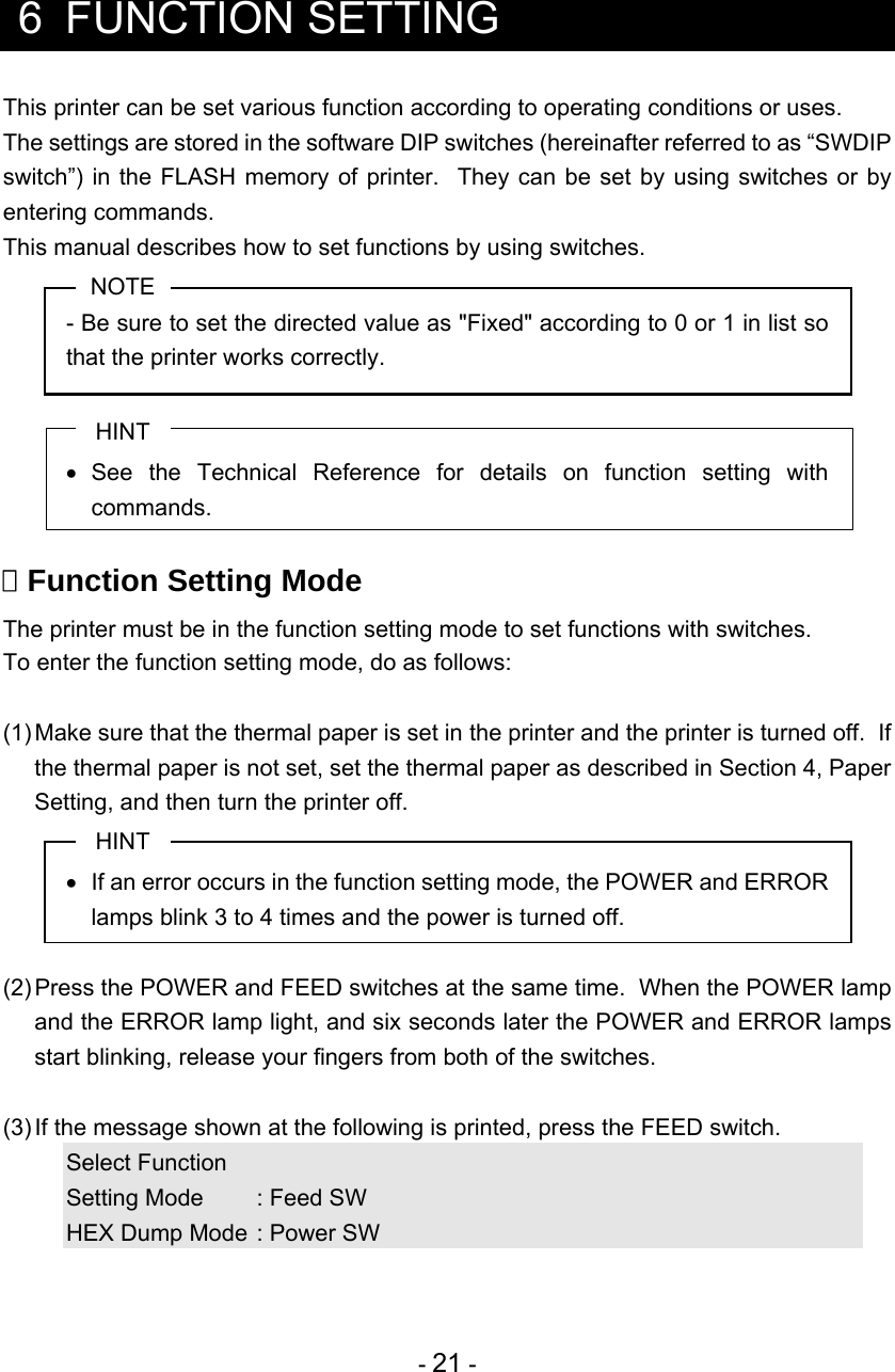  - 21 -   6 FUNCTION SETTING This printer can be set various function according to operating conditions or uses. The settings are stored in the software DIP switches (hereinafter referred to as “SWDIP switch”) in the FLASH memory of printer.  They can be set by using switches or by entering commands. This manual describes how to set functions by using switches. NOTE - Be sure to set the directed value as &quot;Fixed&quot; according to 0 or 1 in list so that the printer works correctly.  HINT  See the Technical Reference for details on function setting with commands.   Function Setting Mode The printer must be in the function setting mode to set functions with switches. To enter the function setting mode, do as follows:  (1) Make sure that the thermal paper is set in the printer and the printer is turned off.  If the thermal paper is not set, set the thermal paper as described in Section 4, Paper Setting, and then turn the printer off. HINT   If an error occurs in the function setting mode, the POWER and ERROR lamps blink 3 to 4 times and the power is turned off.  (2) Press the POWER and FEED switches at the same time.  When the POWER lamp and the ERROR lamp light, and six seconds later the POWER and ERROR lamps start blinking, release your fingers from both of the switches.  (3) If the message shown at the following is printed, press the FEED switch. Select Function Setting Mode  : Feed SW HEX Dump Mode : Power SW 