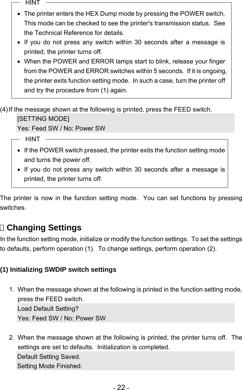 - 22 - HINT   The printer enters the HEX Dump mode by pressing the POWER switch. This mode can be checked to see the printer&apos;s transmission status.  See the Technical Reference for details.   If you do not press any switch within 30 seconds after a message is printed, the printer turns off.   When the POWER and ERROR lamps start to blink, release your finger from the POWER and ERROR switches within 5 seconds.  If it is ongoing, the printer exits function setting mode.  In such a case, turn the printer off and try the procedure from (1) again.  (4) If the message shown at the following is printed, press the FEED switch. [SETTING MODE] Yes: Feed SW / No: Power SW HINT   If the POWER switch pressed, the printer exits the function setting mode and turns the power off.   If you do not press any switch within 30 seconds after a message is printed, the printer turns off.  The printer is now in the function setting mode.  You can set functions by pressing switches.   Changing Settings In the function setting mode, initialize or modify the function settings.  To set the settings to defaults, perform operation (1).  To change settings, perform operation (2).  (1) Initializing SWDIP switch settings  1.  When the message shown at the following is printed in the function setting mode, press the FEED switch. Load Default Setting? Yes: Feed SW / No: Power SW  2.  When the message shown at the following is printed, the printer turns off.  The settings are set to defaults.  Initialization is completed. Default Setting Saved. Setting Mode Finished. 