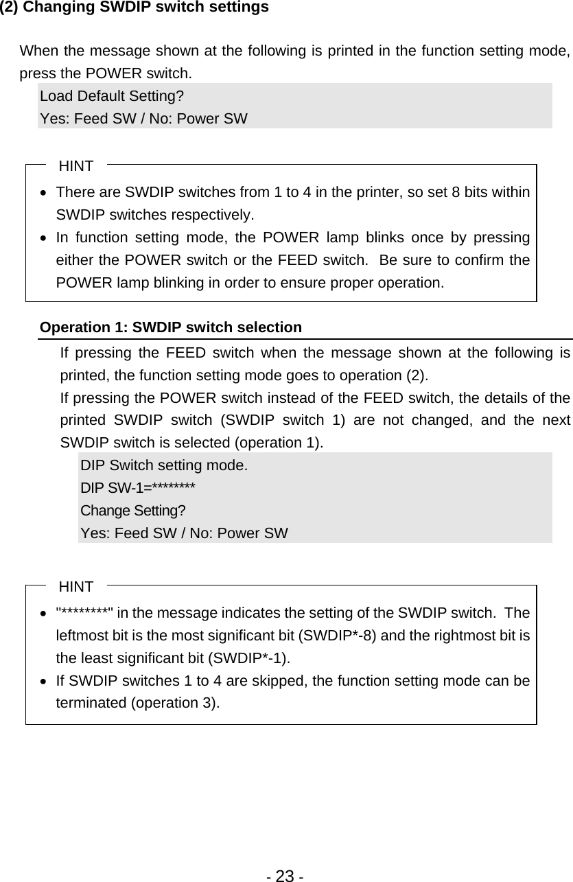  - 23 -  (2) Changing SWDIP switch settings    When the message shown at the following is printed in the function setting mode, press the POWER switch. Load Default Setting? Yes: Feed SW / No: Power SW  HINT   There are SWDIP switches from 1 to 4 in the printer, so set 8 bits within SWDIP switches respectively.  In function setting mode, the POWER lamp blinks once by pressing either the POWER switch or the FEED switch.  Be sure to confirm the POWER lamp blinking in order to ensure proper operation.  Operation 1: SWDIP switch selection   If pressing the FEED switch when the message shown at the following is printed, the function setting mode goes to operation (2).   If pressing the POWER switch instead of the FEED switch, the details of the printed SWDIP switch (SWDIP switch 1) are not changed, and the next SWDIP switch is selected (operation 1). DIP Switch setting mode. DIP SW-1=********  Change Setting? Yes: Feed SW / No: Power SW  HINT   &quot;********&quot; in the message indicates the setting of the SWDIP switch.  The leftmost bit is the most significant bit (SWDIP*-8) and the rightmost bit is the least significant bit (SWDIP*-1).   If SWDIP switches 1 to 4 are skipped, the function setting mode can be terminated (operation 3). 