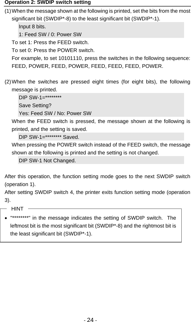 - 24 - Operation 2: SWDIP switch setting (1) When the message shown at the following is printed, set the bits from the most significant bit (SWDIP*-8) to the least significant bit (SWDIP*-1). Input 8 bits. 1: Feed SW / 0: Power SW   To set 1: Press the FEED switch.   To set 0: Press the POWER switch.   For example, to set 10101110, press the switches in the following sequence: FEED, POWER, FEED, POWER, FEED, FEED, FEED, POWER.  (2) When the switches are pressed eight times (for eight bits), the following message is printed. DIP SW-1=********  Save Setting?     Yes: Feed SW / No: Power SW   When the FEED switch is pressed, the message shown at the following is printed, and the setting is saved. DIP SW-1=******** Saved.   When pressing the POWER switch instead of the FEED switch, the message shown at the following is printed and the setting is not changed. DIP SW-1 Not Changed.  After this operation, the function setting mode goes to the next SWDIP switch (operation 1). After setting SWDIP switch 4, the printer exits function setting mode (operation 3). HINT   &quot;********&quot; in the message indicates the setting of SWDIP switch.  The leftmost bit is the most significant bit (SWDIP*-8) and the rightmost bit is the least significant bit (SWDIP*-1).  