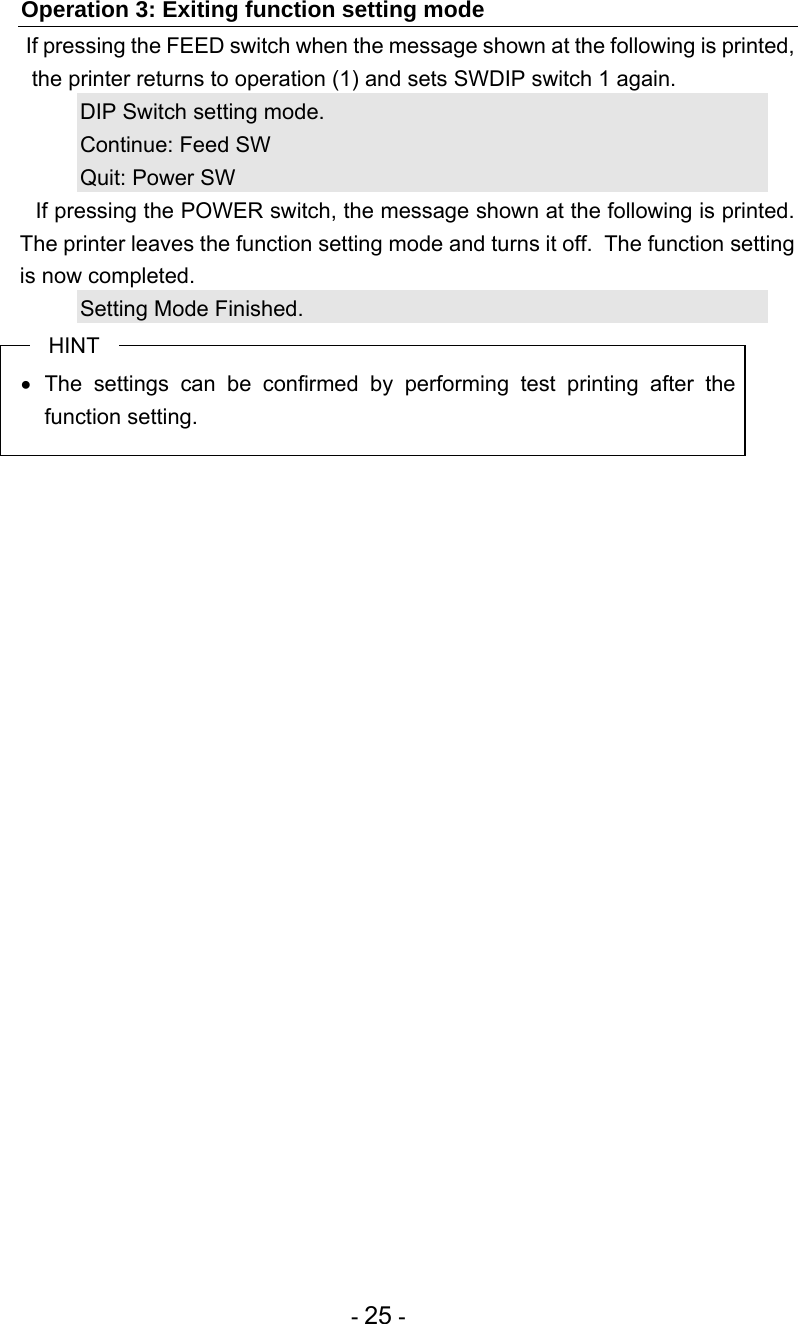  - 25 - Operation 3: Exiting function setting mode  If pressing the FEED switch when the message shown at the following is printed, the printer returns to operation (1) and sets SWDIP switch 1 again. DIP Switch setting mode.       Continue: Feed SW Quit: Power SW   If pressing the POWER switch, the message shown at the following is printed.  The printer leaves the function setting mode and turns it off.  The function setting is now completed. Setting Mode Finished. HINT  The settings can be confirmed by performing test printing after the function setting.  