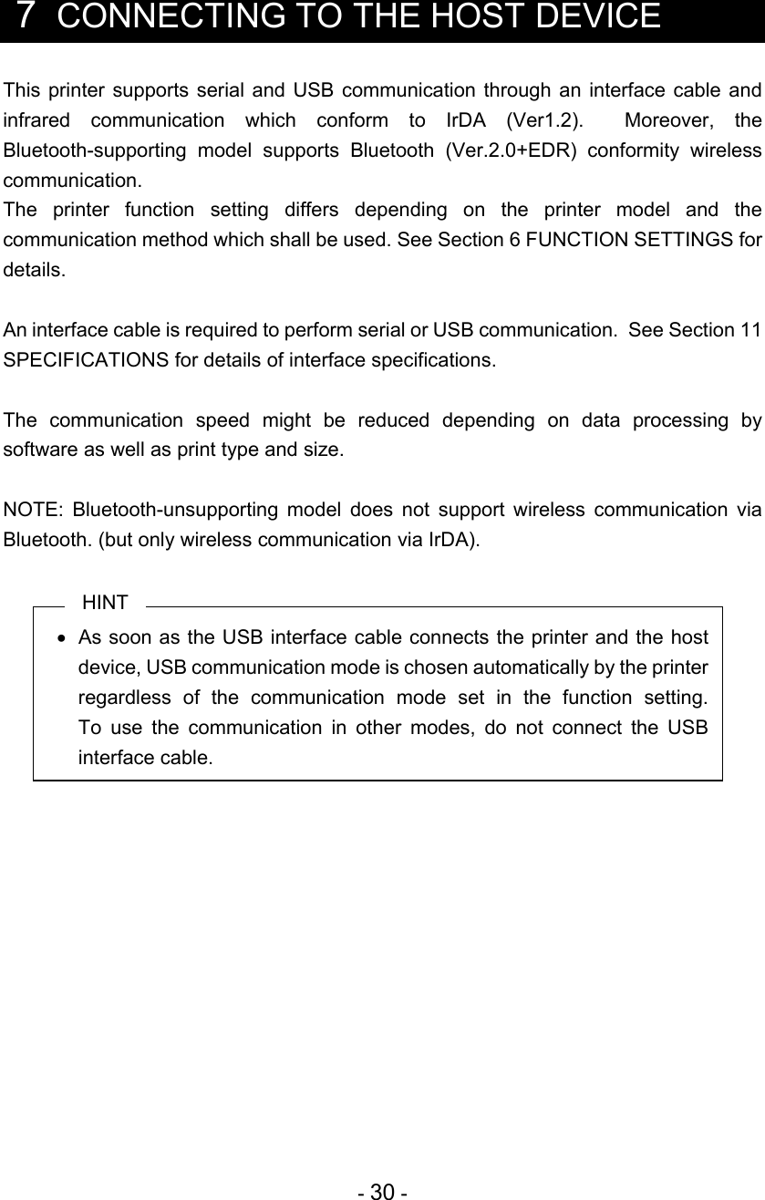 - 30 -   7  CONNECTING TO THE HOST DEVICE This printer supports serial and USB communication through an interface cable and infrared communication which conform to IrDA (Ver1.2).  Moreover, the Bluetooth-supporting model supports Bluetooth (Ver.2.0+EDR) conformity wireless communication. The printer function setting differs depending on the printer model and the communication method which shall be used. See Section 6 FUNCTION SETTINGS for details.  An interface cable is required to perform serial or USB communication.  See Section 11 SPECIFICATIONS for details of interface specifications.  The communication speed might be reduced depending on data processing by software as well as print type and size.  NOTE: Bluetooth-unsupporting model does not support wireless communication via Bluetooth. (but only wireless communication via IrDA).  HINT   As soon as the USB interface cable connects the printer and the host device, USB communication mode is chosen automatically by the printer regardless of the communication mode set in the function setting.  To use the communication in other modes, do not connect the USB interface cable.  